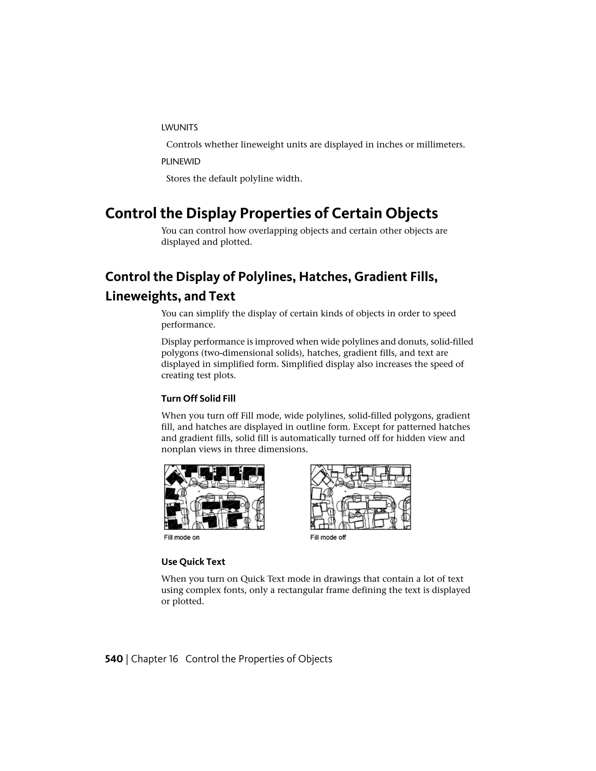 LWUNITS
Controls whether lineweight units are displayed in inches or millimeters.
PLINEWID
Stores the default polyline width.
Control the Display Properties of Certain Objects
You can control how overlapping objects and certain other objects are
displayed and plotted.
Control the Display of Polylines, Hatches, Gradient Fills,
Lineweights, and Text
You can simplify the display of certain kinds of objects in order to speed
performance.
Display performance is improved when wide polylines and donuts, solid-filled
polygons (two-dimensional solids), hatches, gradient fills, and text are
displayed in simplified form. Simplified display also increases the speed of
creating test plots.
Turn Off Solid Fill
When you turn off Fill mode, wide polylines, solid-filled polygons, gradient
fill, and hatches are displayed in outline form. Except for patterned hatches
and gradient fills, solid fill is automatically turned off for hidden view and
nonplan views in three dimensions.
Use Quick Text
When you turn on Quick Text mode in drawings that contain a lot of text
using complex fonts, only a rectangular frame defining the text is displayed
or plotted.
540 | Chapter 16 Control the Properties of Objects
 