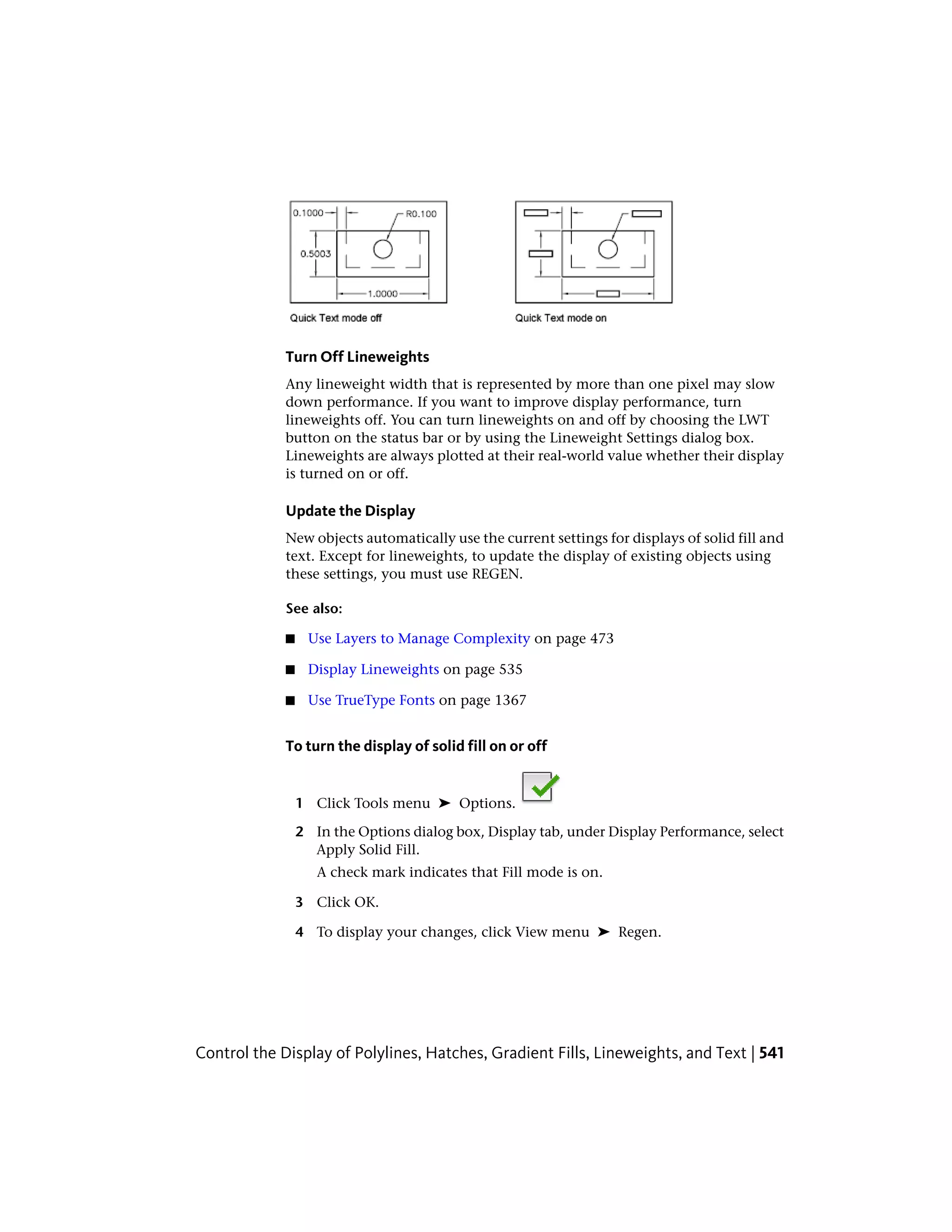 Turn Off Lineweights
Any lineweight width that is represented by more than one pixel may slow
down performance. If you want to improve display performance, turn
lineweights off. You can turn lineweights on and off by choosing the LWT
button on the status bar or by using the Lineweight Settings dialog box.
Lineweights are always plotted at their real-world value whether their display
is turned on or off.
Update the Display
New objects automatically use the current settings for displays of solid fill and
text. Except for lineweights, to update the display of existing objects using
these settings, you must use REGEN.
See also:
■ Use Layers to Manage Complexity on page 473
■ Display Lineweights on page 535
■ Use TrueType Fonts on page 1367
To turn the display of solid fill on or off
1 Click Tools menu ➤ Options.
2 In the Options dialog box, Display tab, under Display Performance, select
Apply Solid Fill.
A check mark indicates that Fill mode is on.
3 Click OK.
4 To display your changes, click View menu ➤ Regen.
Control the Display of Polylines, Hatches, Gradient Fills, Lineweights, and Text | 541
 
