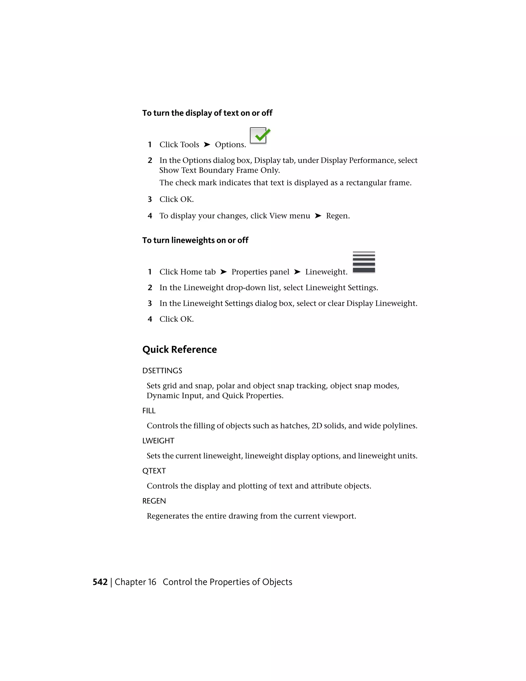 To turn the display of text on or off
1 Click Tools ➤ Options.
2 In the Options dialog box, Display tab, under Display Performance, select
Show Text Boundary Frame Only.
The check mark indicates that text is displayed as a rectangular frame.
3 Click OK.
4 To display your changes, click View menu ➤ Regen.
To turn lineweights on or off
1 Click Home tab ➤ Properties panel ➤ Lineweight.
2 In the Lineweight drop-down list, select Lineweight Settings.
3 In the Lineweight Settings dialog box, select or clear Display Lineweight.
4 Click OK.
Quick Reference
DSETTINGS
Sets grid and snap, polar and object snap tracking, object snap modes,
Dynamic Input, and Quick Properties.
FILL
Controls the filling of objects such as hatches, 2D solids, and wide polylines.
LWEIGHT
Sets the current lineweight, lineweight display options, and lineweight units.
QTEXT
Controls the display and plotting of text and attribute objects.
REGEN
Regenerates the entire drawing from the current viewport.
542 | Chapter 16 Control the Properties of Objects
 