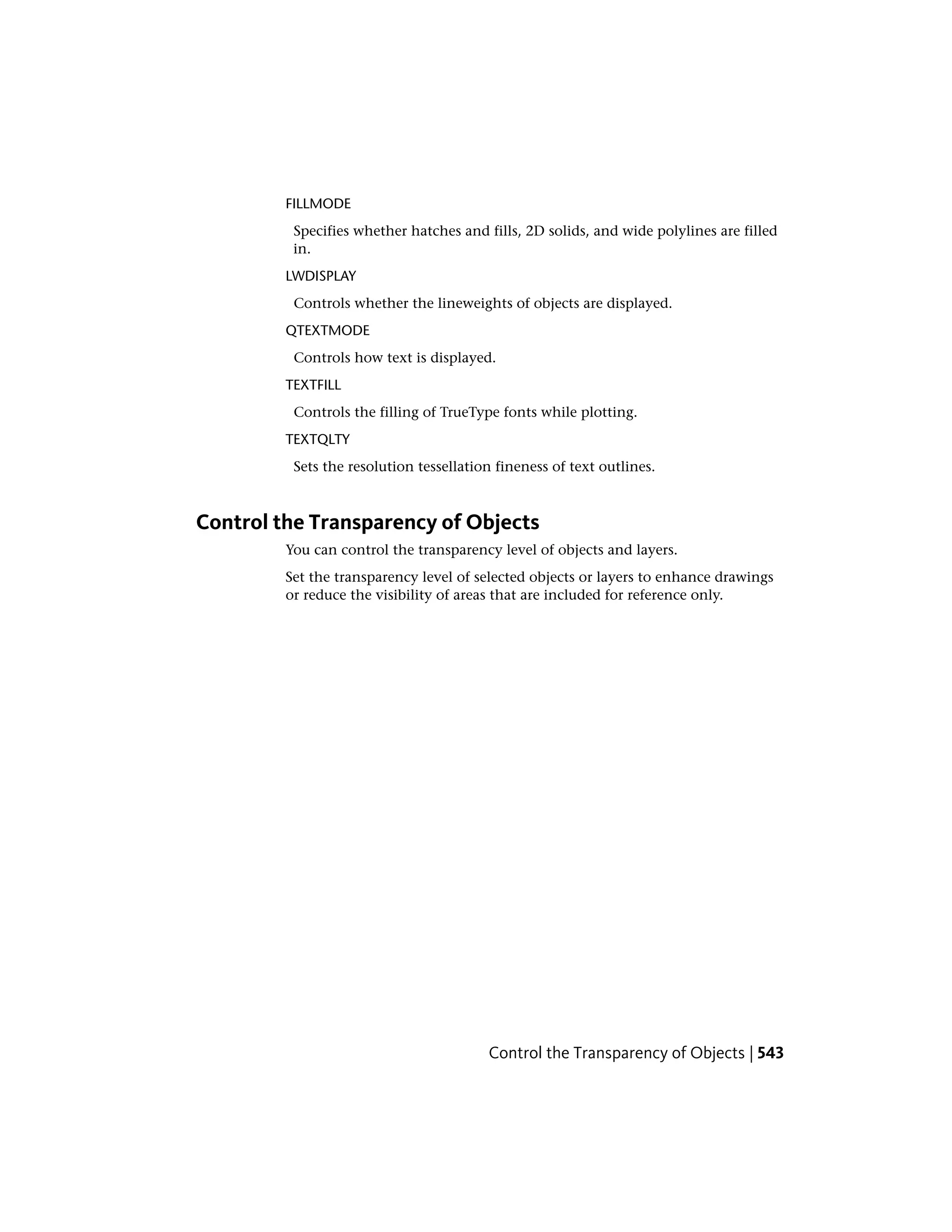 FILLMODE
Specifies whether hatches and fills, 2D solids, and wide polylines are filled
in.
LWDISPLAY
Controls whether the lineweights of objects are displayed.
QTEXTMODE
Controls how text is displayed.
TEXTFILL
Controls the filling of TrueType fonts while plotting.
TEXTQLTY
Sets the resolution tessellation fineness of text outlines.
Control the Transparency of Objects
You can control the transparency level of objects and layers.
Set the transparency level of selected objects or layers to enhance drawings
or reduce the visibility of areas that are included for reference only.
Control the Transparency of Objects | 543
 