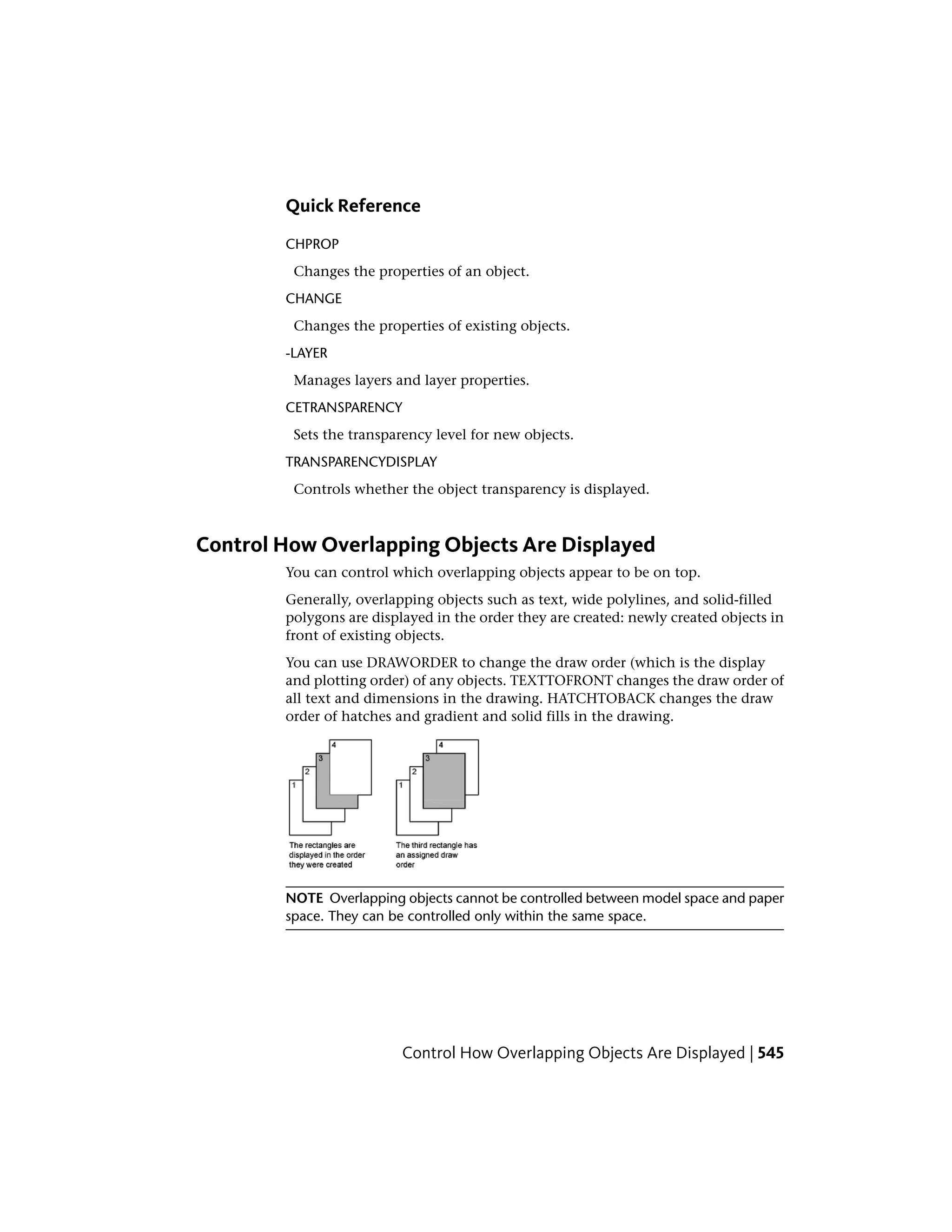 Quick Reference
CHPROP
Changes the properties of an object.
CHANGE
Changes the properties of existing objects.
-LAYER
Manages layers and layer properties.
CETRANSPARENCY
Sets the transparency level for new objects.
TRANSPARENCYDISPLAY
Controls whether the object transparency is displayed.
Control How Overlapping Objects Are Displayed
You can control which overlapping objects appear to be on top.
Generally, overlapping objects such as text, wide polylines, and solid-filled
polygons are displayed in the order they are created: newly created objects in
front of existing objects.
You can use DRAWORDER to change the draw order (which is the display
and plotting order) of any objects. TEXTTOFRONT changes the draw order of
all text and dimensions in the drawing. HATCHTOBACK changes the draw
order of hatches and gradient and solid fills in the drawing.
NOTE Overlapping objects cannot be controlled between model space and paper
space. They can be controlled only within the same space.
Control How Overlapping Objects Are Displayed | 545
 
