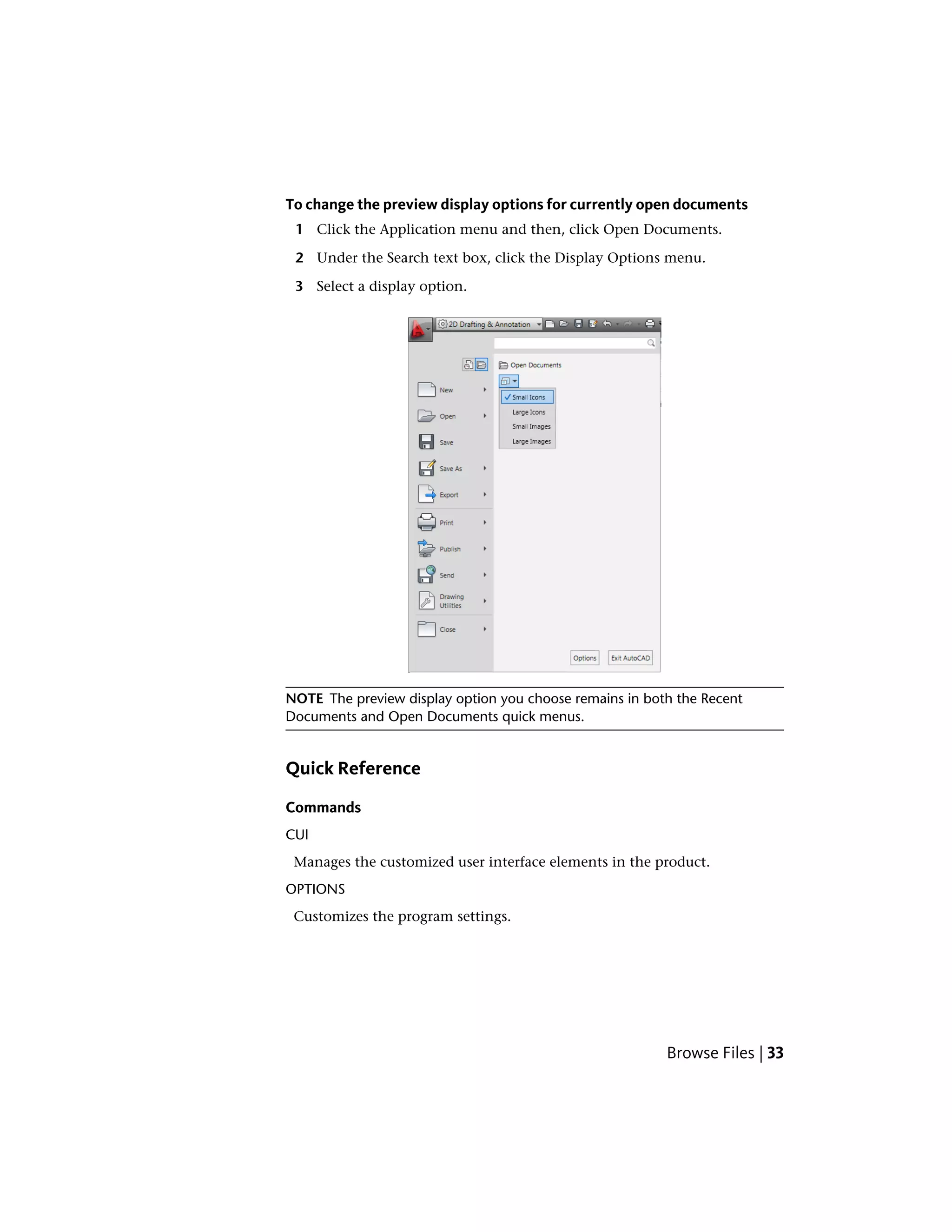 To change the preview display options for currently open documents
1 Click the Application menu and then, click Open Documents.
2 Under the Search text box, click the Display Options menu.
3 Select a display option.
NOTE The preview display option you choose remains in both the Recent
Documents and Open Documents quick menus.
Quick Reference
Commands
CUI
Manages the customized user interface elements in the product.
OPTIONS
Customizes the program settings.
Browse Files | 33
 