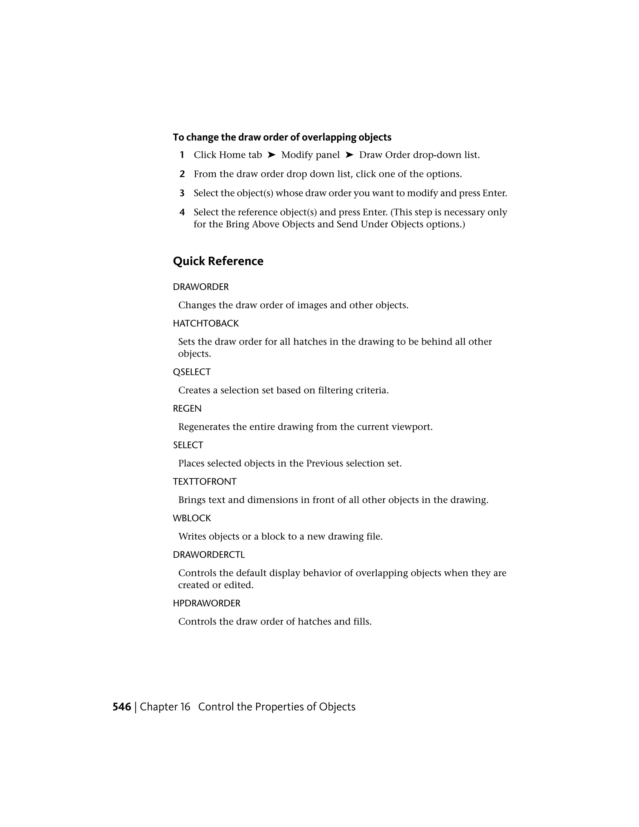 To change the draw order of overlapping objects
1 Click Home tab ➤ Modify panel ➤ Draw Order drop-down list.
2 From the draw order drop down list, click one of the options.
3 Select the object(s) whose draw order you want to modify and press Enter.
4 Select the reference object(s) and press Enter. (This step is necessary only
for the Bring Above Objects and Send Under Objects options.)
Quick Reference
DRAWORDER
Changes the draw order of images and other objects.
HATCHTOBACK
Sets the draw order for all hatches in the drawing to be behind all other
objects.
QSELECT
Creates a selection set based on filtering criteria.
REGEN
Regenerates the entire drawing from the current viewport.
SELECT
Places selected objects in the Previous selection set.
TEXTTOFRONT
Brings text and dimensions in front of all other objects in the drawing.
WBLOCK
Writes objects or a block to a new drawing file.
DRAWORDERCTL
Controls the default display behavior of overlapping objects when they are
created or edited.
HPDRAWORDER
Controls the draw order of hatches and fills.
546 | Chapter 16 Control the Properties of Objects
 