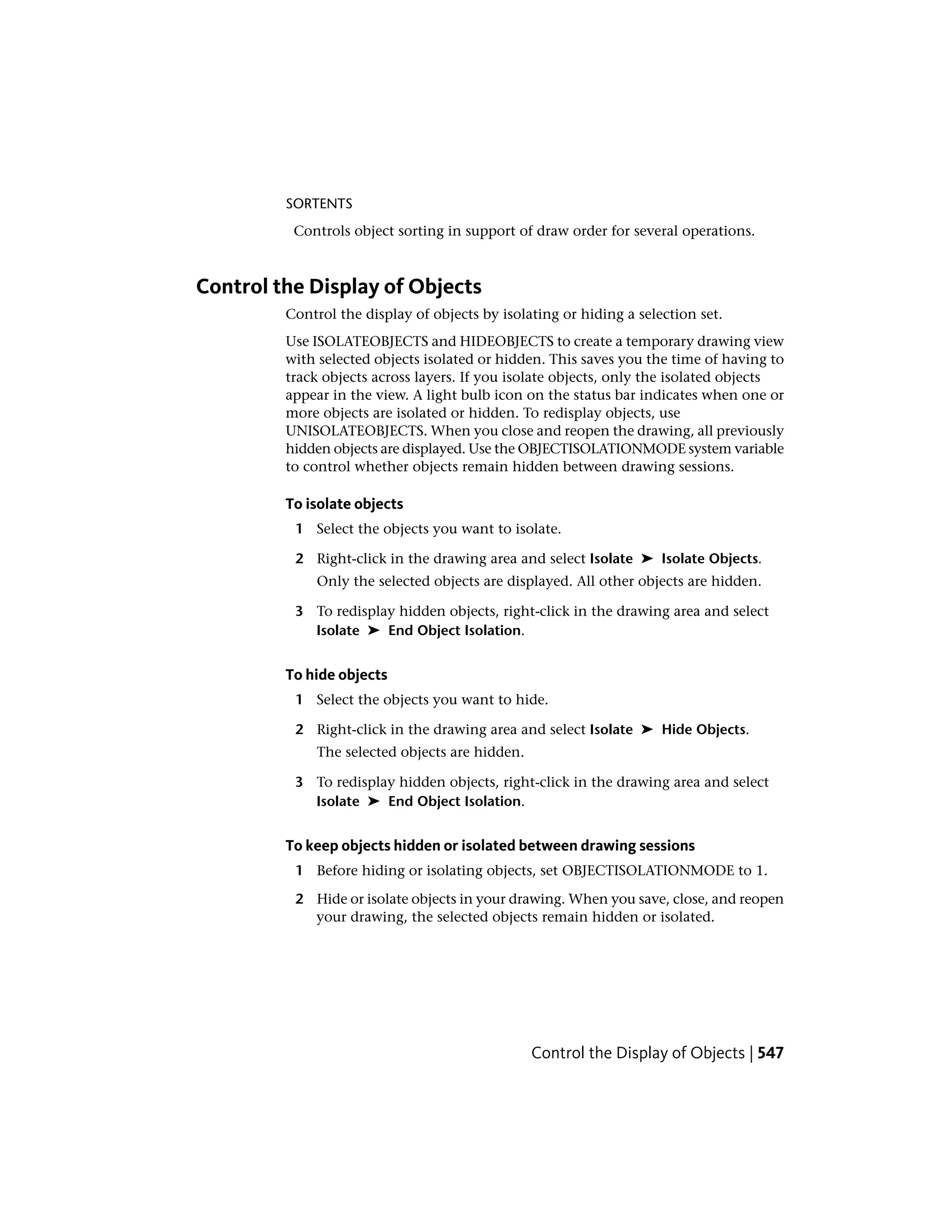SORTENTS
Controls object sorting in support of draw order for several operations.
Control the Display of Objects
Control the display of objects by isolating or hiding a selection set.
Use ISOLATEOBJECTS and HIDEOBJECTS to create a temporary drawing view
with selected objects isolated or hidden. This saves you the time of having to
track objects across layers. If you isolate objects, only the isolated objects
appear in the view. A light bulb icon on the status bar indicates when one or
more objects are isolated or hidden. To redisplay objects, use
UNISOLATEOBJECTS. When you close and reopen the drawing, all previously
hidden objects are displayed. Use the OBJECTISOLATIONMODE system variable
to control whether objects remain hidden between drawing sessions.
To isolate objects
1 Select the objects you want to isolate.
2 Right-click in the drawing area and select Isolate ➤ Isolate Objects.
Only the selected objects are displayed. All other objects are hidden.
3 To redisplay hidden objects, right-click in the drawing area and select
Isolate ➤ End Object Isolation.
To hide objects
1 Select the objects you want to hide.
2 Right-click in the drawing area and select Isolate ➤ Hide Objects.
The selected objects are hidden.
3 To redisplay hidden objects, right-click in the drawing area and select
Isolate ➤ End Object Isolation.
To keep objects hidden or isolated between drawing sessions
1 Before hiding or isolating objects, set OBJECTISOLATIONMODE to 1.
2 Hide or isolate objects in your drawing. When you save, close, and reopen
your drawing, the selected objects remain hidden or isolated.
Control the Display of Objects | 547
 