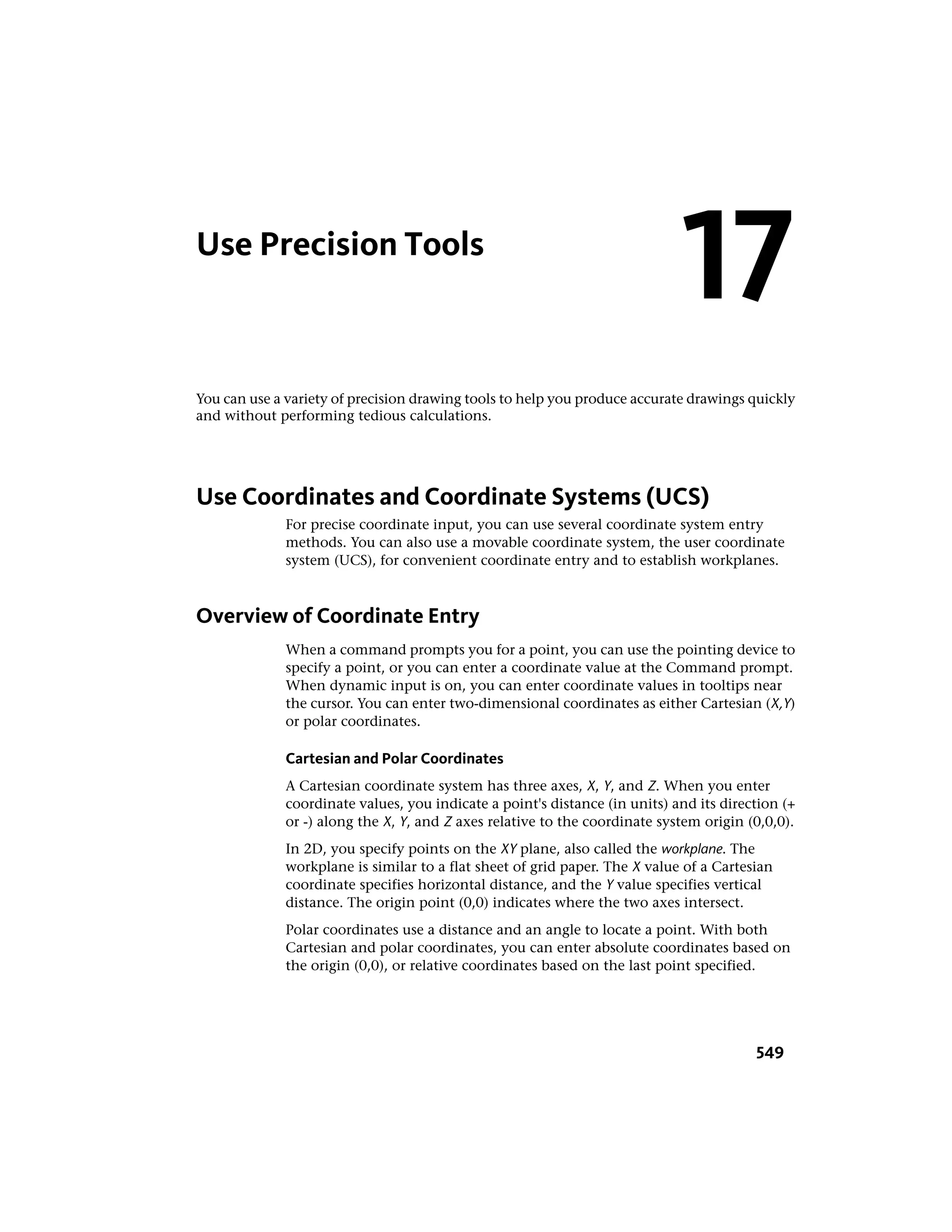 Use Precision Tools
You can use a variety of precision drawing tools to help you produce accurate drawings quickly
and without performing tedious calculations.
Use Coordinates and Coordinate Systems (UCS)
For precise coordinate input, you can use several coordinate system entry
methods. You can also use a movable coordinate system, the user coordinate
system (UCS), for convenient coordinate entry and to establish workplanes.
Overview of Coordinate Entry
When a command prompts you for a point, you can use the pointing device to
specify a point, or you can enter a coordinate value at the Command prompt.
When dynamic input is on, you can enter coordinate values in tooltips near
the cursor. You can enter two-dimensional coordinates as either Cartesian (X,Y)
or polar coordinates.
Cartesian and Polar Coordinates
A Cartesian coordinate system has three axes, X, Y, and Z. When you enter
coordinate values, you indicate a point's distance (in units) and its direction (+
or -) along the X, Y, and Z axes relative to the coordinate system origin (0,0,0).
In 2D, you specify points on the XY plane, also called the workplane. The
workplane is similar to a flat sheet of grid paper. The X value of a Cartesian
coordinate specifies horizontal distance, and the Y value specifies vertical
distance. The origin point (0,0) indicates where the two axes intersect.
Polar coordinates use a distance and an angle to locate a point. With both
Cartesian and polar coordinates, you can enter absolute coordinates based on
the origin (0,0), or relative coordinates based on the last point specified.
17
549
 