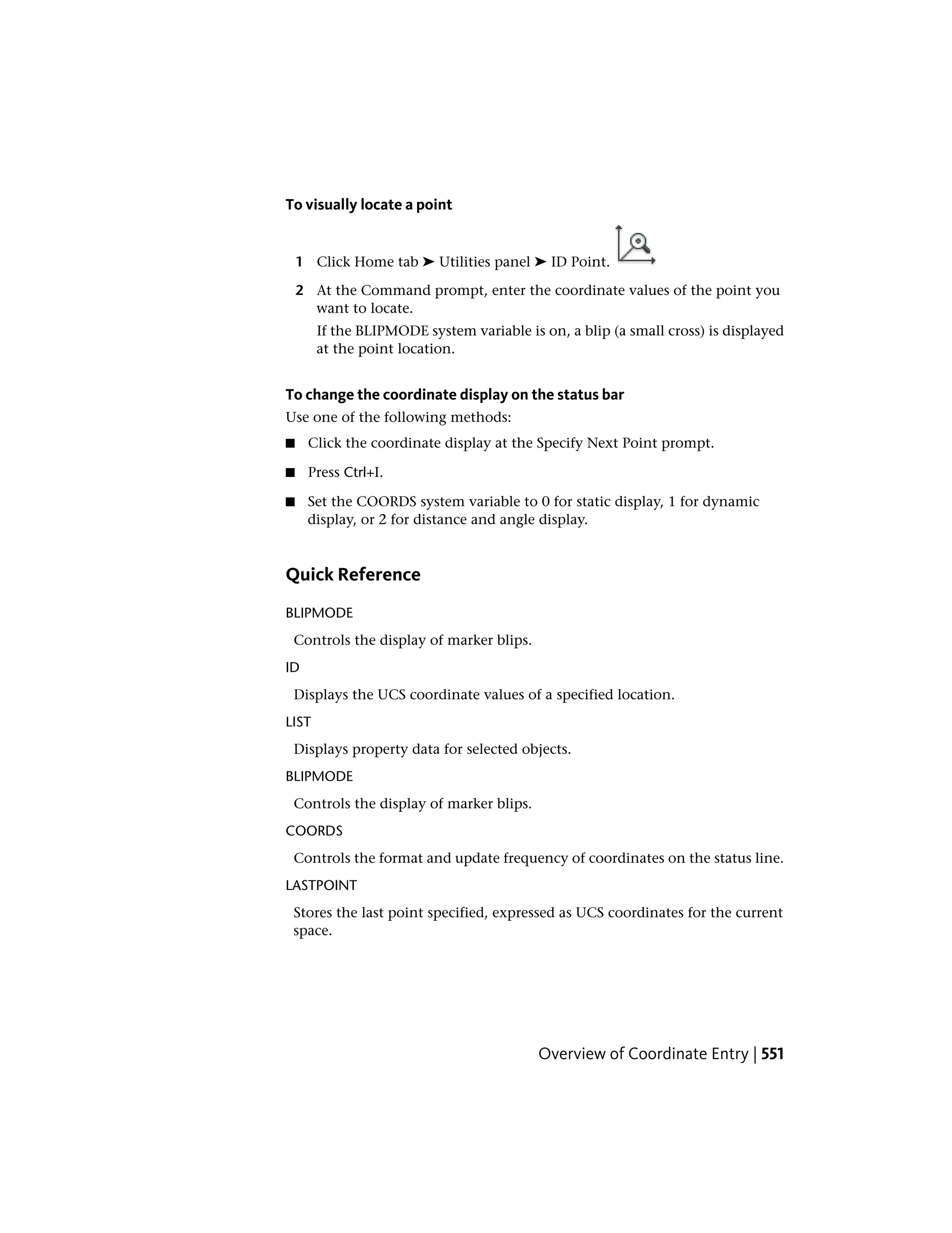 To visually locate a point
1 Click Home tab ➤ Utilities panel ➤ ID Point.
2 At the Command prompt, enter the coordinate values of the point you
want to locate.
If the BLIPMODE system variable is on, a blip (a small cross) is displayed
at the point location.
To change the coordinate display on the status bar
Use one of the following methods:
■ Click the coordinate display at the Specify Next Point prompt.
■ Press Ctrl+I.
■ Set the COORDS system variable to 0 for static display, 1 for dynamic
display, or 2 for distance and angle display.
Quick Reference
BLIPMODE
Controls the display of marker blips.
ID
Displays the UCS coordinate values of a specified location.
LIST
Displays property data for selected objects.
BLIPMODE
Controls the display of marker blips.
COORDS
Controls the format and update frequency of coordinates on the status line.
LASTPOINT
Stores the last point specified, expressed as UCS coordinates for the current
space.
Overview of Coordinate Entry | 551
 
