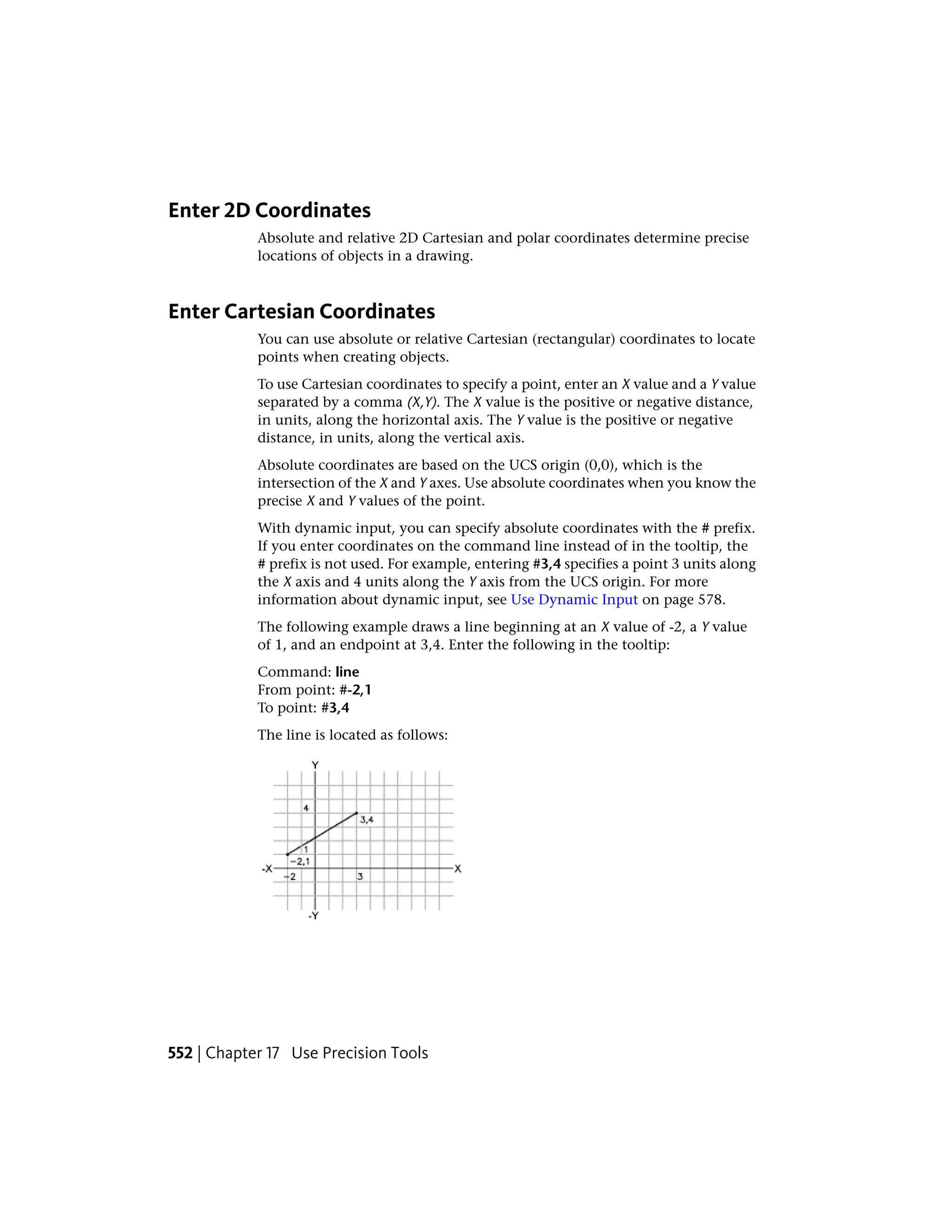 Enter 2D Coordinates
Absolute and relative 2D Cartesian and polar coordinates determine precise
locations of objects in a drawing.
Enter Cartesian Coordinates
You can use absolute or relative Cartesian (rectangular) coordinates to locate
points when creating objects.
To use Cartesian coordinates to specify a point, enter an X value and a Y value
separated by a comma (X,Y). The X value is the positive or negative distance,
in units, along the horizontal axis. The Y value is the positive or negative
distance, in units, along the vertical axis.
Absolute coordinates are based on the UCS origin (0,0), which is the
intersection of the X and Y axes. Use absolute coordinates when you know the
precise X and Y values of the point.
With dynamic input, you can specify absolute coordinates with the # prefix.
If you enter coordinates on the command line instead of in the tooltip, the
# prefix is not used. For example, entering #3,4 specifies a point 3 units along
the X axis and 4 units along the Y axis from the UCS origin. For more
information about dynamic input, see Use Dynamic Input on page 578.
The following example draws a line beginning at an X value of -2, a Y value
of 1, and an endpoint at 3,4. Enter the following in the tooltip:
Command: line
From point: #-2,1
To point: #3,4
The line is located as follows:
552 | Chapter 17 Use Precision Tools
 