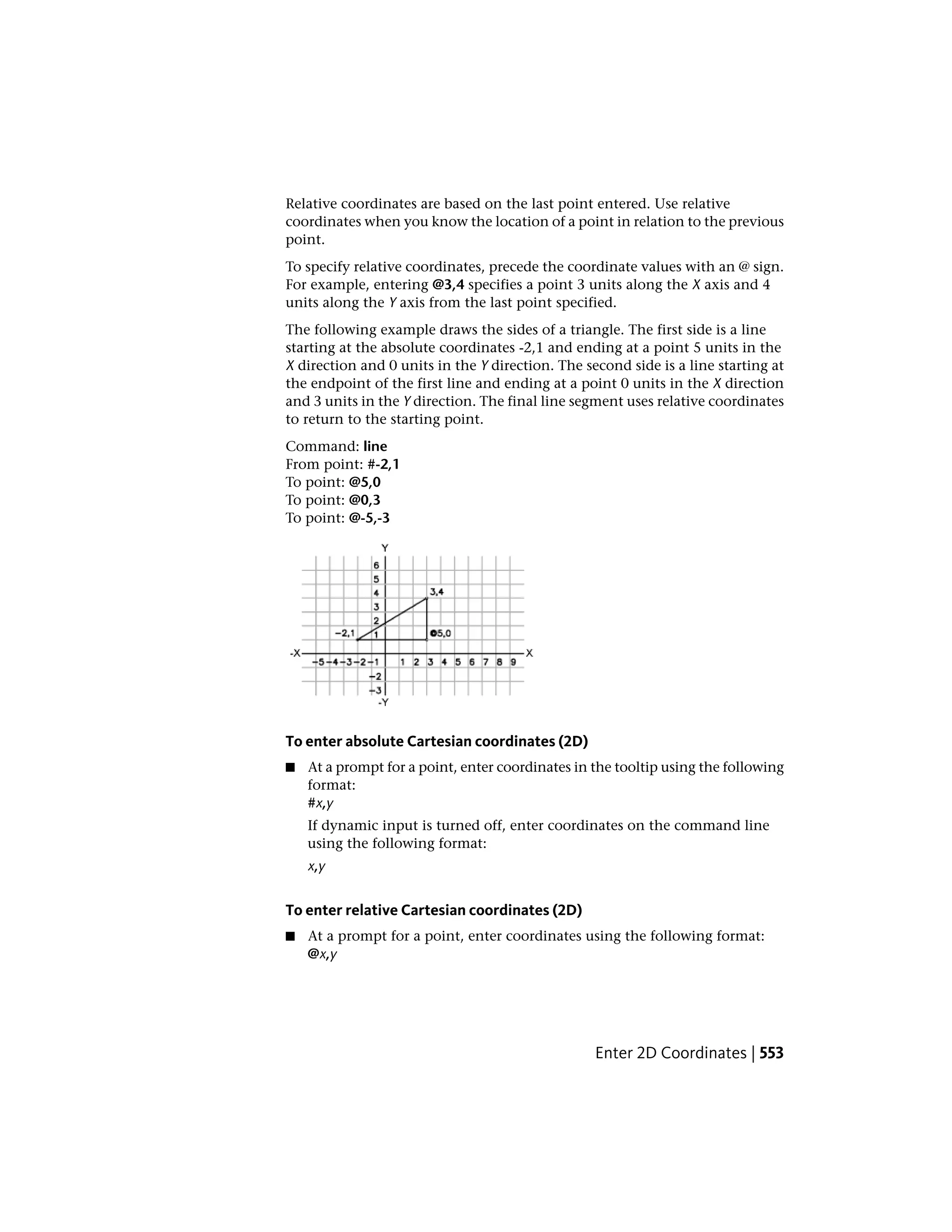 Relative coordinates are based on the last point entered. Use relative
coordinates when you know the location of a point in relation to the previous
point.
To specify relative coordinates, precede the coordinate values with an @ sign.
For example, entering @3,4 specifies a point 3 units along the X axis and 4
units along the Y axis from the last point specified.
The following example draws the sides of a triangle. The first side is a line
starting at the absolute coordinates -2,1 and ending at a point 5 units in the
X direction and 0 units in the Y direction. The second side is a line starting at
the endpoint of the first line and ending at a point 0 units in the X direction
and 3 units in the Y direction. The final line segment uses relative coordinates
to return to the starting point.
Command: line
From point: #-2,1
To point: @5,0
To point: @0,3
To point: @-5,-3
To enter absolute Cartesian coordinates (2D)
■ At a prompt for a point, enter coordinates in the tooltip using the following
format:
#x,y
If dynamic input is turned off, enter coordinates on the command line
using the following format:
x,y
To enter relative Cartesian coordinates (2D)
■ At a prompt for a point, enter coordinates using the following format:
@x,y
Enter 2D Coordinates | 553
 