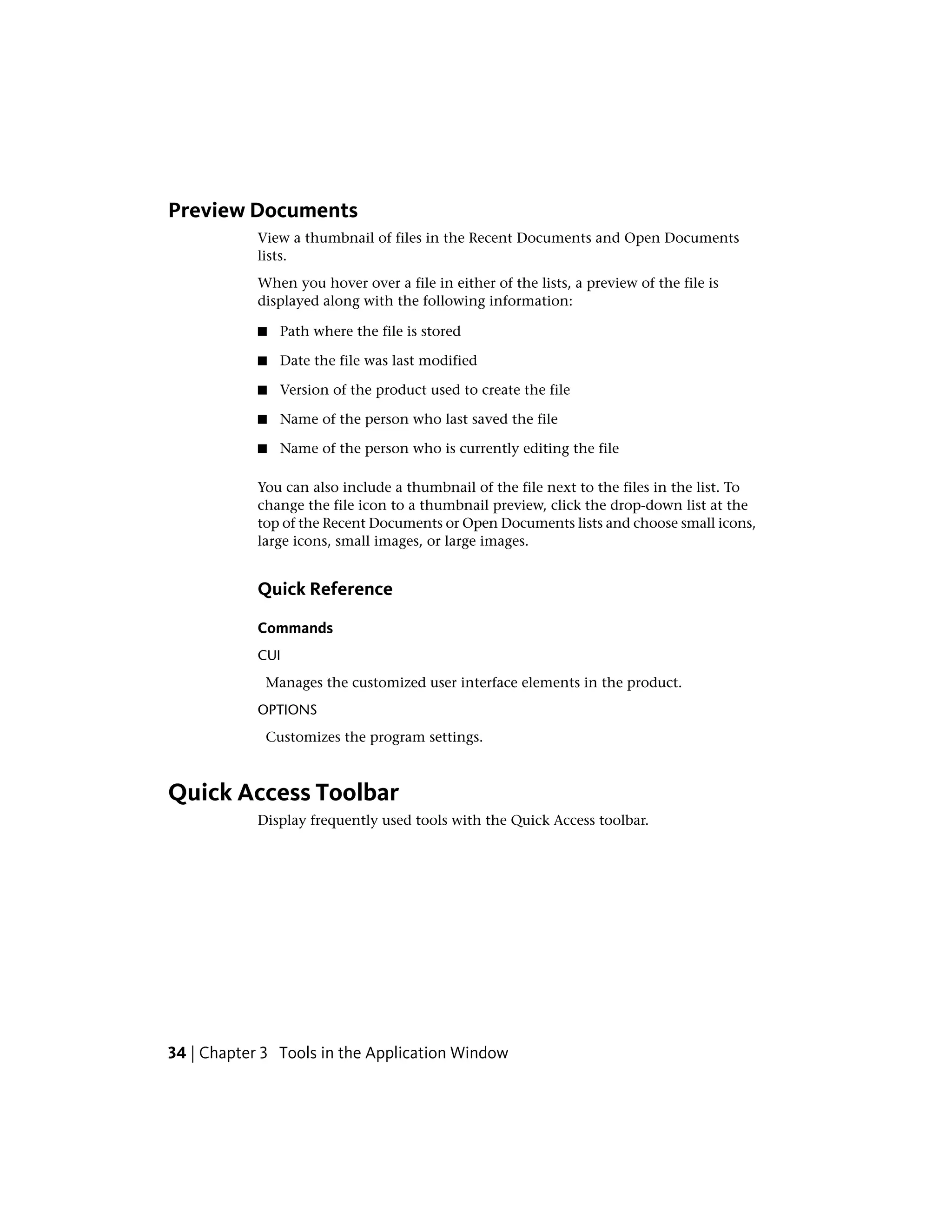 Preview Documents
View a thumbnail of files in the Recent Documents and Open Documents
lists.
When you hover over a file in either of the lists, a preview of the file is
displayed along with the following information:
■ Path where the file is stored
■ Date the file was last modified
■ Version of the product used to create the file
■ Name of the person who last saved the file
■ Name of the person who is currently editing the file
You can also include a thumbnail of the file next to the files in the list. To
change the file icon to a thumbnail preview, click the drop-down list at the
top of the Recent Documents or Open Documents lists and choose small icons,
large icons, small images, or large images.
Quick Reference
Commands
CUI
Manages the customized user interface elements in the product.
OPTIONS
Customizes the program settings.
Quick Access Toolbar
Display frequently used tools with the Quick Access toolbar.
34 | Chapter 3 Tools in the Application Window
 
