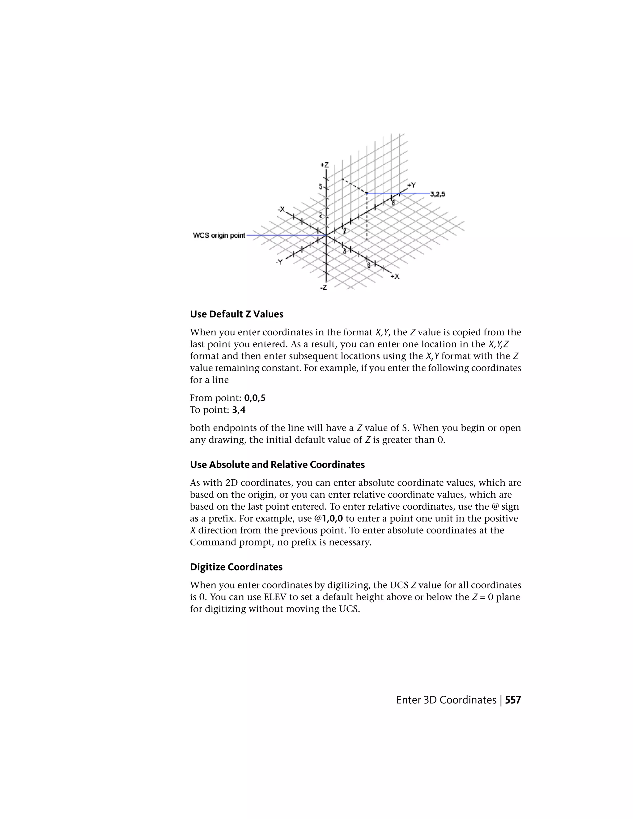 Use Default Z Values
When you enter coordinates in the format X,Y, the Z value is copied from the
last point you entered. As a result, you can enter one location in the X,Y,Z
format and then enter subsequent locations using the X,Y format with the Z
value remaining constant. For example, if you enter the following coordinates
for a line
From point: 0,0,5
To point: 3,4
both endpoints of the line will have a Z value of 5. When you begin or open
any drawing, the initial default value of Z is greater than 0.
Use Absolute and Relative Coordinates
As with 2D coordinates, you can enter absolute coordinate values, which are
based on the origin, or you can enter relative coordinate values, which are
based on the last point entered. To enter relative coordinates, use the @ sign
as a prefix. For example, use @1,0,0 to enter a point one unit in the positive
X direction from the previous point. To enter absolute coordinates at the
Command prompt, no prefix is necessary.
Digitize Coordinates
When you enter coordinates by digitizing, the UCS Z value for all coordinates
is 0. You can use ELEV to set a default height above or below the Z = 0 plane
for digitizing without moving the UCS.
Enter 3D Coordinates | 557
 