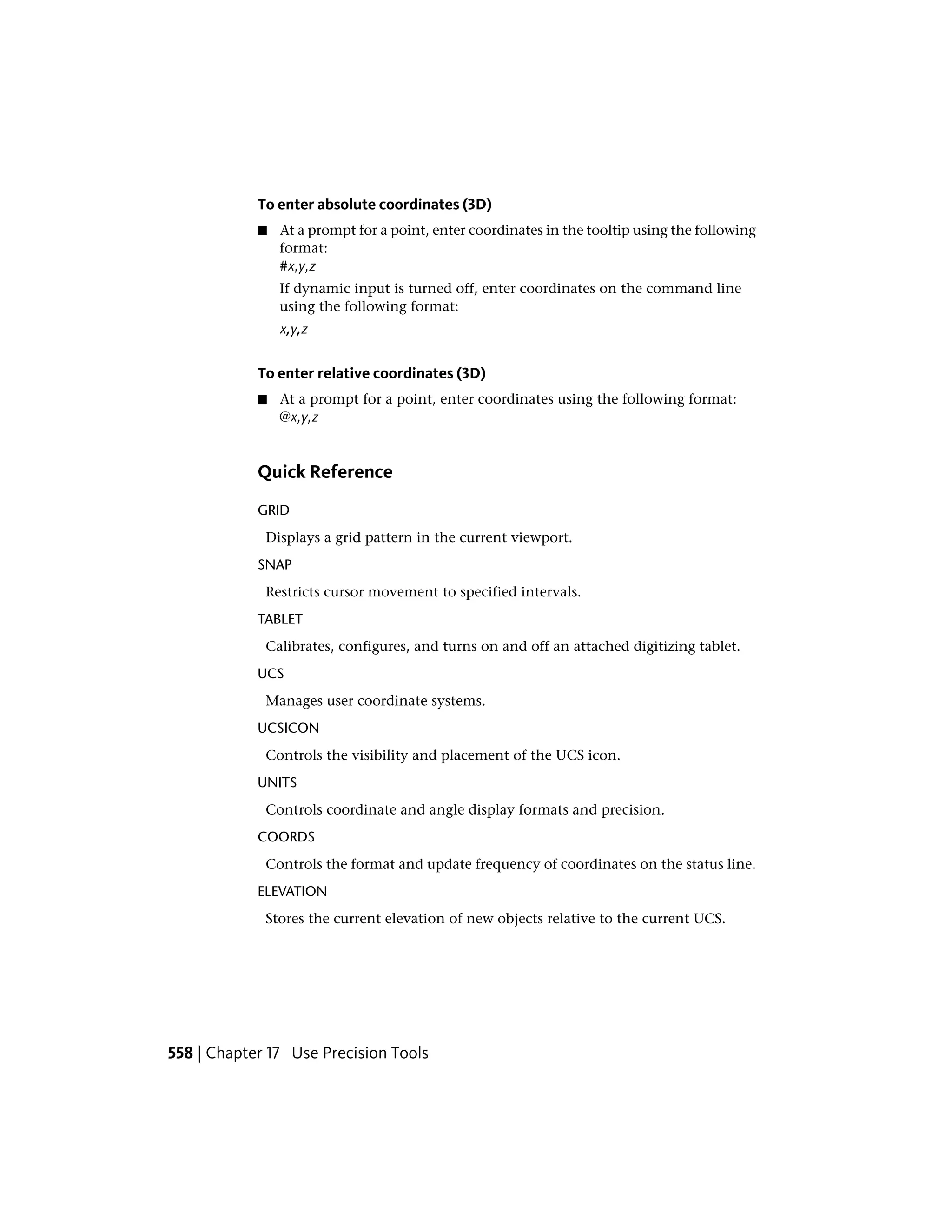 To enter absolute coordinates (3D)
■ At a prompt for a point, enter coordinates in the tooltip using the following
format:
#x,y,z
If dynamic input is turned off, enter coordinates on the command line
using the following format:
x,y,z
To enter relative coordinates (3D)
■ At a prompt for a point, enter coordinates using the following format:
@x,y,z
Quick Reference
GRID
Displays a grid pattern in the current viewport.
SNAP
Restricts cursor movement to specified intervals.
TABLET
Calibrates, configures, and turns on and off an attached digitizing tablet.
UCS
Manages user coordinate systems.
UCSICON
Controls the visibility and placement of the UCS icon.
UNITS
Controls coordinate and angle display formats and precision.
COORDS
Controls the format and update frequency of coordinates on the status line.
ELEVATION
Stores the current elevation of new objects relative to the current UCS.
558 | Chapter 17 Use Precision Tools
 