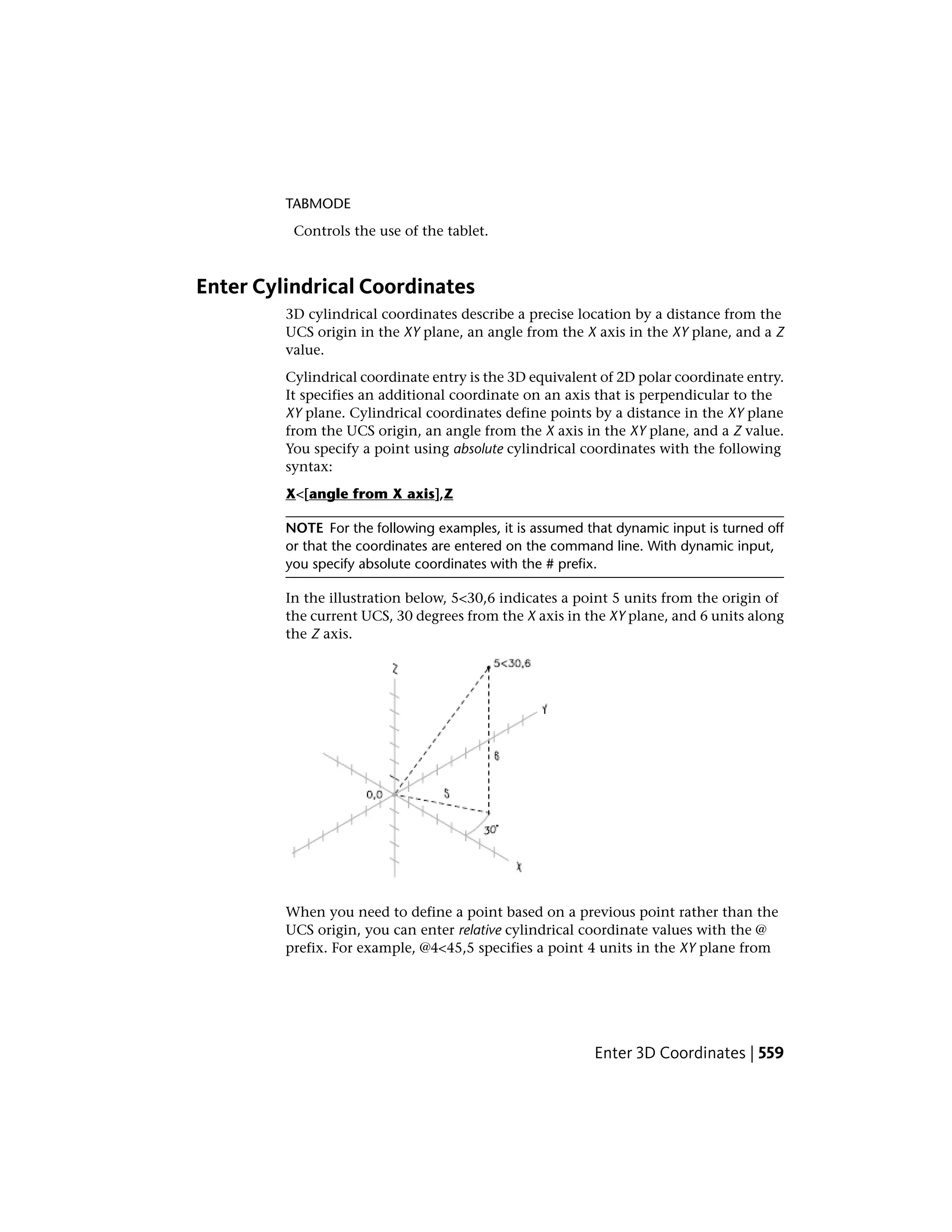 TABMODE
Controls the use of the tablet.
Enter Cylindrical Coordinates
3D cylindrical coordinates describe a precise location by a distance from the
UCS origin in the XY plane, an angle from the X axis in the XY plane, and a Z
value.
Cylindrical coordinate entry is the 3D equivalent of 2D polar coordinate entry.
It specifies an additional coordinate on an axis that is perpendicular to the
XY plane. Cylindrical coordinates define points by a distance in the XY plane
from the UCS origin, an angle from the X axis in the XY plane, and a Z value.
You specify a point using absolute cylindrical coordinates with the following
syntax:
X<[angle from X axis],Z
NOTE For the following examples, it is assumed that dynamic input is turned off
or that the coordinates are entered on the command line. With dynamic input,
you specify absolute coordinates with the # prefix.
In the illustration below, 5<30,6 indicates a point 5 units from the origin of
the current UCS, 30 degrees from the X axis in the XY plane, and 6 units along
the Z axis.
When you need to define a point based on a previous point rather than the
UCS origin, you can enter relative cylindrical coordinate values with the @
prefix. For example, @4<45,5 specifies a point 4 units in the XY plane from
Enter 3D Coordinates | 559
 