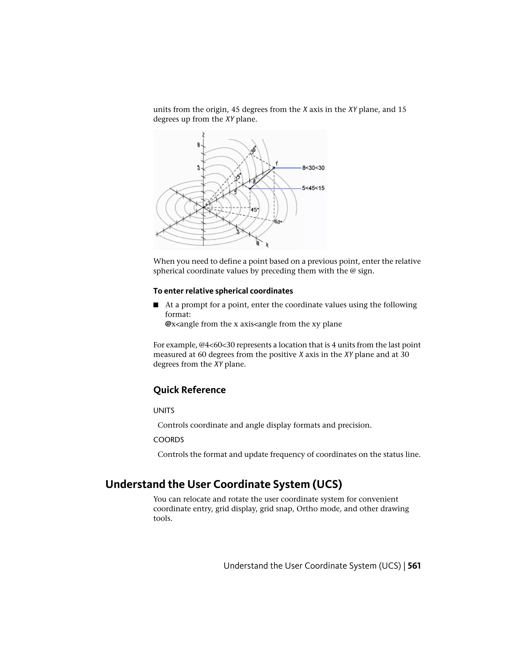 units from the origin, 45 degrees from the X axis in the XY plane, and 15
degrees up from the XY plane.
When you need to define a point based on a previous point, enter the relative
spherical coordinate values by preceding them with the @ sign.
To enter relative spherical coordinates
■ At a prompt for a point, enter the coordinate values using the following
format:
@x<angle from the x axis<angle from the xy plane
For example, @4<60<30 represents a location that is 4 units from the last point
measured at 60 degrees from the positive X axis in the XY plane and at 30
degrees from the XY plane.
Quick Reference
UNITS
Controls coordinate and angle display formats and precision.
COORDS
Controls the format and update frequency of coordinates on the status line.
Understand the User Coordinate System (UCS)
You can relocate and rotate the user coordinate system for convenient
coordinate entry, grid display, grid snap, Ortho mode, and other drawing
tools.
Understand the User Coordinate System (UCS) | 561
 