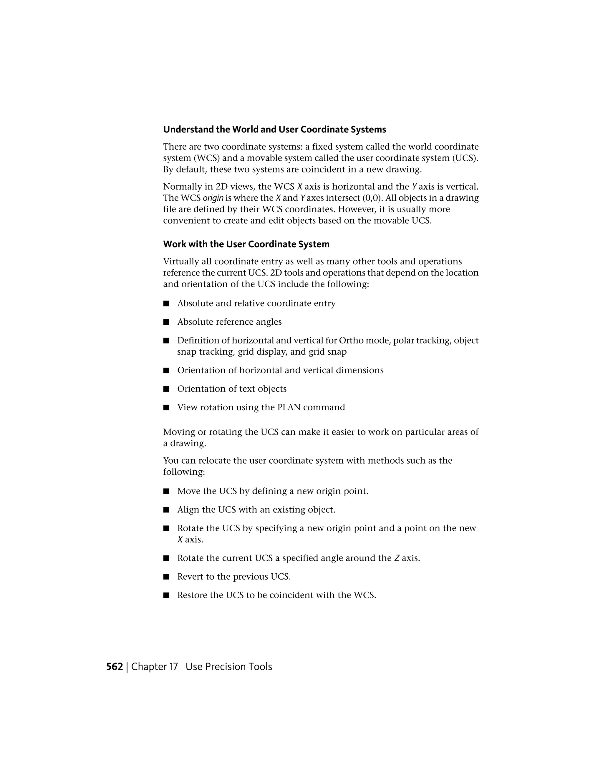 Understand the World and User Coordinate Systems
There are two coordinate systems: a fixed system called the world coordinate
system (WCS) and a movable system called the user coordinate system (UCS).
By default, these two systems are coincident in a new drawing.
Normally in 2D views, the WCS X axis is horizontal and the Y axis is vertical.
The WCS origin is where the X and Y axes intersect (0,0). All objects in a drawing
file are defined by their WCS coordinates. However, it is usually more
convenient to create and edit objects based on the movable UCS.
Work with the User Coordinate System
Virtually all coordinate entry as well as many other tools and operations
reference the current UCS. 2D tools and operations that depend on the location
and orientation of the UCS include the following:
■ Absolute and relative coordinate entry
■ Absolute reference angles
■ Definition of horizontal and vertical for Ortho mode, polar tracking, object
snap tracking, grid display, and grid snap
■ Orientation of horizontal and vertical dimensions
■ Orientation of text objects
■ View rotation using the PLAN command
Moving or rotating the UCS can make it easier to work on particular areas of
a drawing.
You can relocate the user coordinate system with methods such as the
following:
■ Move the UCS by defining a new origin point.
■ Align the UCS with an existing object.
■ Rotate the UCS by specifying a new origin point and a point on the new
X axis.
■ Rotate the current UCS a specified angle around the Z axis.
■ Revert to the previous UCS.
■ Restore the UCS to be coincident with the WCS.
562 | Chapter 17 Use Precision Tools
 