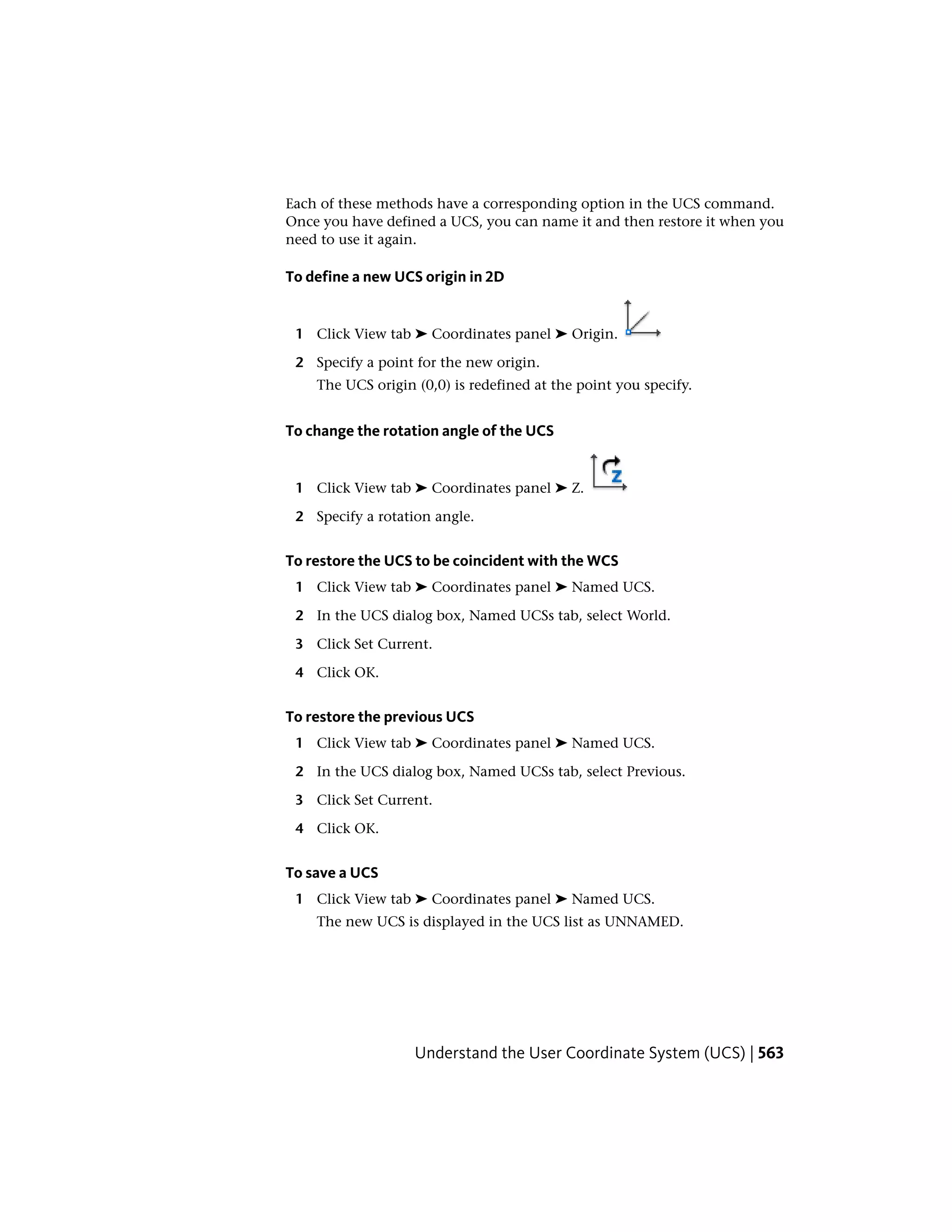 Each of these methods have a corresponding option in the UCS command.
Once you have defined a UCS, you can name it and then restore it when you
need to use it again.
To define a new UCS origin in 2D
1 Click View tab ➤ Coordinates panel ➤ Origin.
2 Specify a point for the new origin.
The UCS origin (0,0) is redefined at the point you specify.
To change the rotation angle of the UCS
1 Click View tab ➤ Coordinates panel ➤ Z.
2 Specify a rotation angle.
To restore the UCS to be coincident with the WCS
1 Click View tab ➤ Coordinates panel ➤ Named UCS.
2 In the UCS dialog box, Named UCSs tab, select World.
3 Click Set Current.
4 Click OK.
To restore the previous UCS
1 Click View tab ➤ Coordinates panel ➤ Named UCS.
2 In the UCS dialog box, Named UCSs tab, select Previous.
3 Click Set Current.
4 Click OK.
To save a UCS
1 Click View tab ➤ Coordinates panel ➤ Named UCS.
The new UCS is displayed in the UCS list as UNNAMED.
Understand the User Coordinate System (UCS) | 563
 
