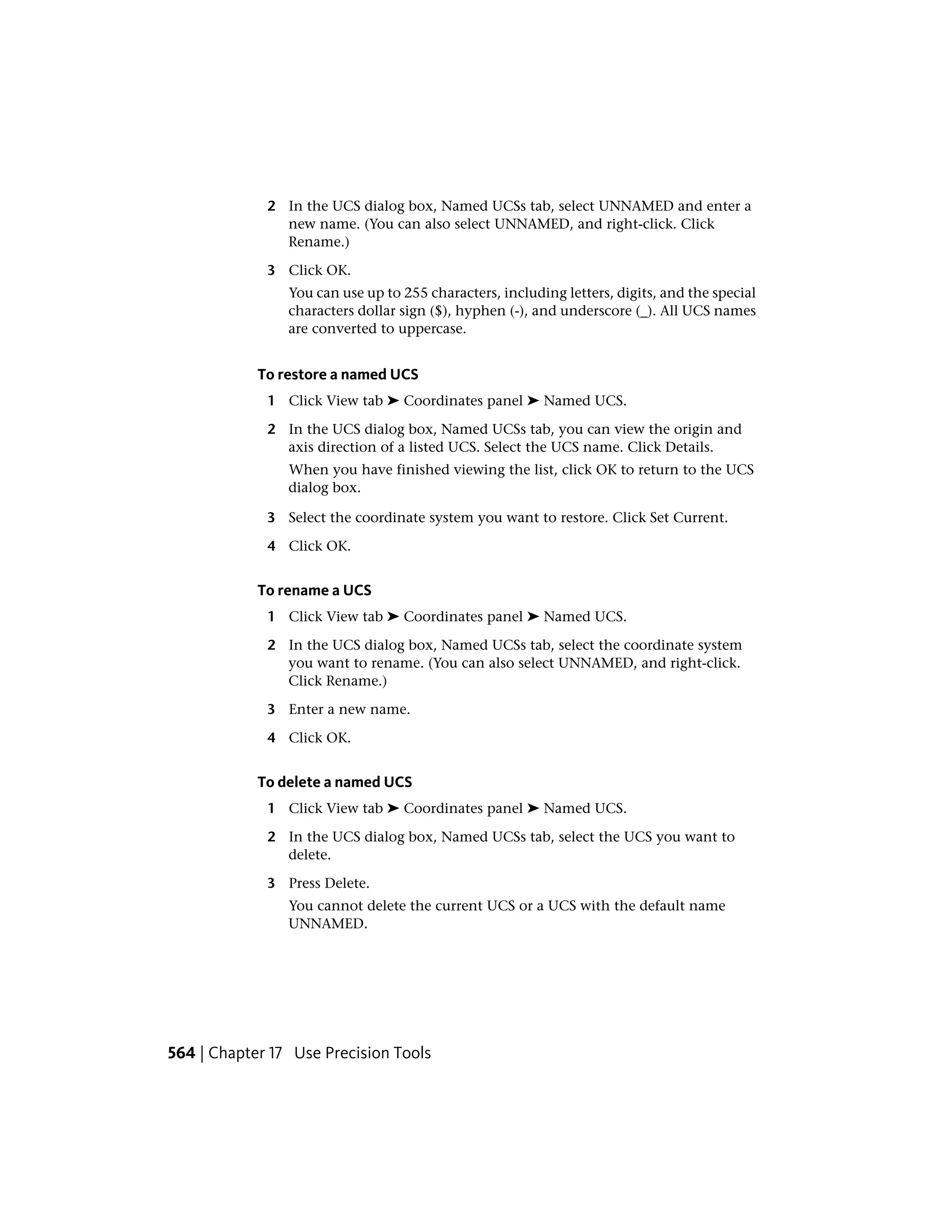 2 In the UCS dialog box, Named UCSs tab, select UNNAMED and enter a
new name. (You can also select UNNAMED, and right-click. Click
Rename.)
3 Click OK.
You can use up to 255 characters, including letters, digits, and the special
characters dollar sign ($), hyphen (-), and underscore (_). All UCS names
are converted to uppercase.
To restore a named UCS
1 Click View tab ➤ Coordinates panel ➤ Named UCS.
2 In the UCS dialog box, Named UCSs tab, you can view the origin and
axis direction of a listed UCS. Select the UCS name. Click Details.
When you have finished viewing the list, click OK to return to the UCS
dialog box.
3 Select the coordinate system you want to restore. Click Set Current.
4 Click OK.
To rename a UCS
1 Click View tab ➤ Coordinates panel ➤ Named UCS.
2 In the UCS dialog box, Named UCSs tab, select the coordinate system
you want to rename. (You can also select UNNAMED, and right-click.
Click Rename.)
3 Enter a new name.
4 Click OK.
To delete a named UCS
1 Click View tab ➤ Coordinates panel ➤ Named UCS.
2 In the UCS dialog box, Named UCSs tab, select the UCS you want to
delete.
3 Press Delete.
You cannot delete the current UCS or a UCS with the default name
UNNAMED.
564 | Chapter 17 Use Precision Tools
 