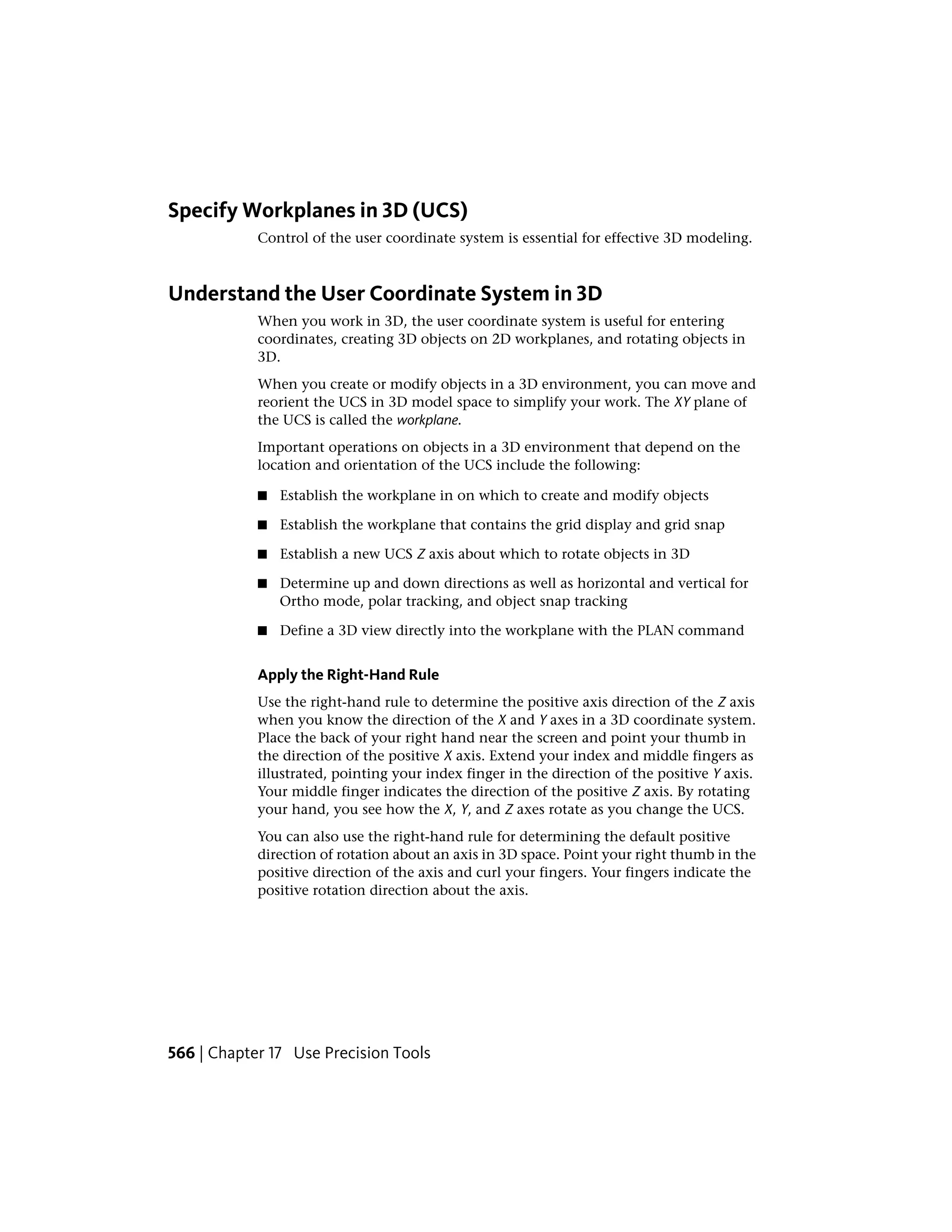 Specify Workplanes in 3D (UCS)
Control of the user coordinate system is essential for effective 3D modeling.
Understand the User Coordinate System in 3D
When you work in 3D, the user coordinate system is useful for entering
coordinates, creating 3D objects on 2D workplanes, and rotating objects in
3D.
When you create or modify objects in a 3D environment, you can move and
reorient the UCS in 3D model space to simplify your work. The XY plane of
the UCS is called the workplane.
Important operations on objects in a 3D environment that depend on the
location and orientation of the UCS include the following:
■ Establish the workplane in on which to create and modify objects
■ Establish the workplane that contains the grid display and grid snap
■ Establish a new UCS Z axis about which to rotate objects in 3D
■ Determine up and down directions as well as horizontal and vertical for
Ortho mode, polar tracking, and object snap tracking
■ Define a 3D view directly into the workplane with the PLAN command
Apply the Right-Hand Rule
Use the right-hand rule to determine the positive axis direction of the Z axis
when you know the direction of the X and Y axes in a 3D coordinate system.
Place the back of your right hand near the screen and point your thumb in
the direction of the positive X axis. Extend your index and middle fingers as
illustrated, pointing your index finger in the direction of the positive Y axis.
Your middle finger indicates the direction of the positive Z axis. By rotating
your hand, you see how the X, Y, and Z axes rotate as you change the UCS.
You can also use the right-hand rule for determining the default positive
direction of rotation about an axis in 3D space. Point your right thumb in the
positive direction of the axis and curl your fingers. Your fingers indicate the
positive rotation direction about the axis.
566 | Chapter 17 Use Precision Tools
 