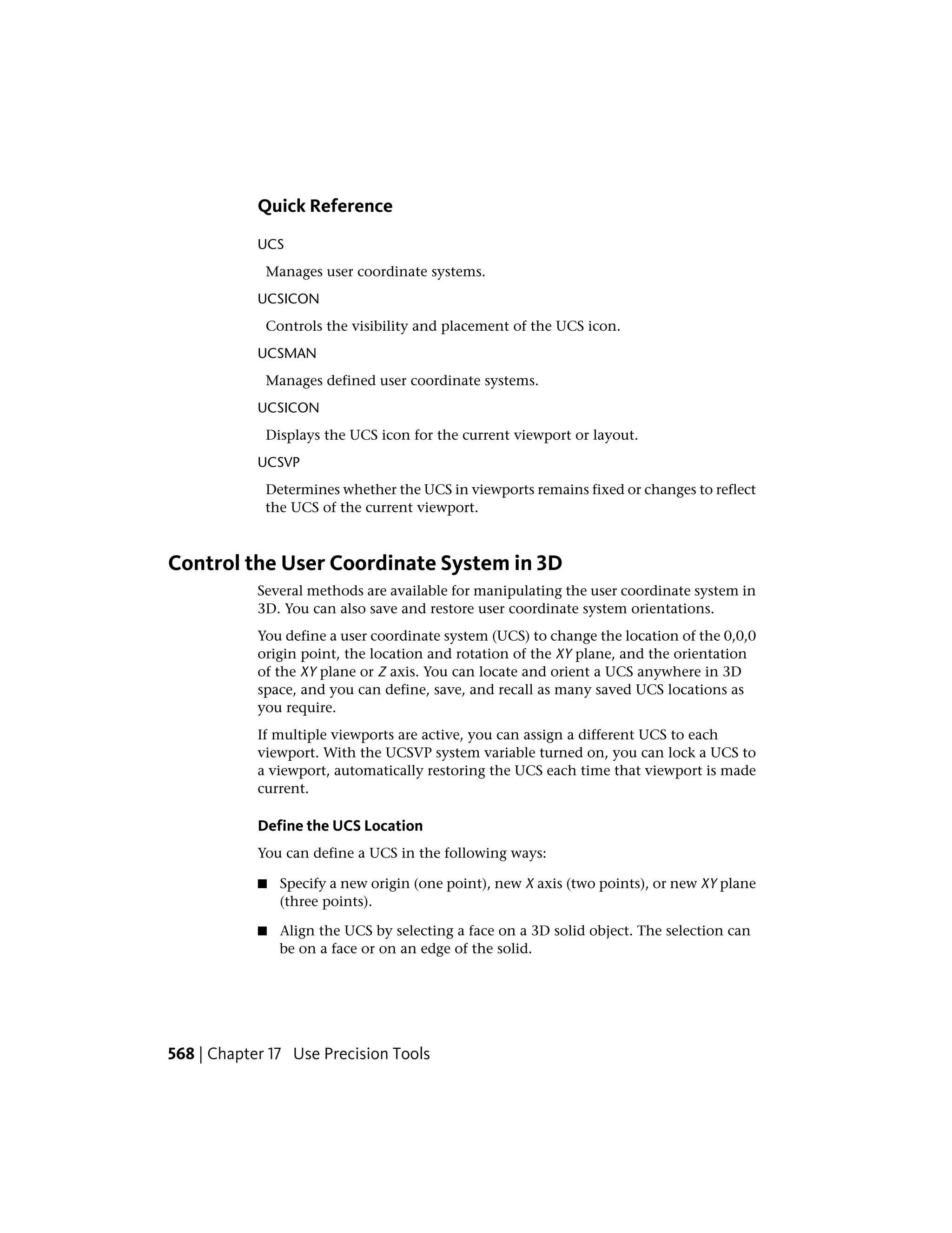 Quick Reference
UCS
Manages user coordinate systems.
UCSICON
Controls the visibility and placement of the UCS icon.
UCSMAN
Manages defined user coordinate systems.
UCSICON
Displays the UCS icon for the current viewport or layout.
UCSVP
Determines whether the UCS in viewports remains fixed or changes to reflect
the UCS of the current viewport.
Control the User Coordinate System in 3D
Several methods are available for manipulating the user coordinate system in
3D. You can also save and restore user coordinate system orientations.
You define a user coordinate system (UCS) to change the location of the 0,0,0
origin point, the location and rotation of the XY plane, and the orientation
of the XY plane or Z axis. You can locate and orient a UCS anywhere in 3D
space, and you can define, save, and recall as many saved UCS locations as
you require.
If multiple viewports are active, you can assign a different UCS to each
viewport. With the UCSVP system variable turned on, you can lock a UCS to
a viewport, automatically restoring the UCS each time that viewport is made
current.
Define the UCS Location
You can define a UCS in the following ways:
■ Specify a new origin (one point), new X axis (two points), or new XY plane
(three points).
■ Align the UCS by selecting a face on a 3D solid object. The selection can
be on a face or on an edge of the solid.
568 | Chapter 17 Use Precision Tools
 