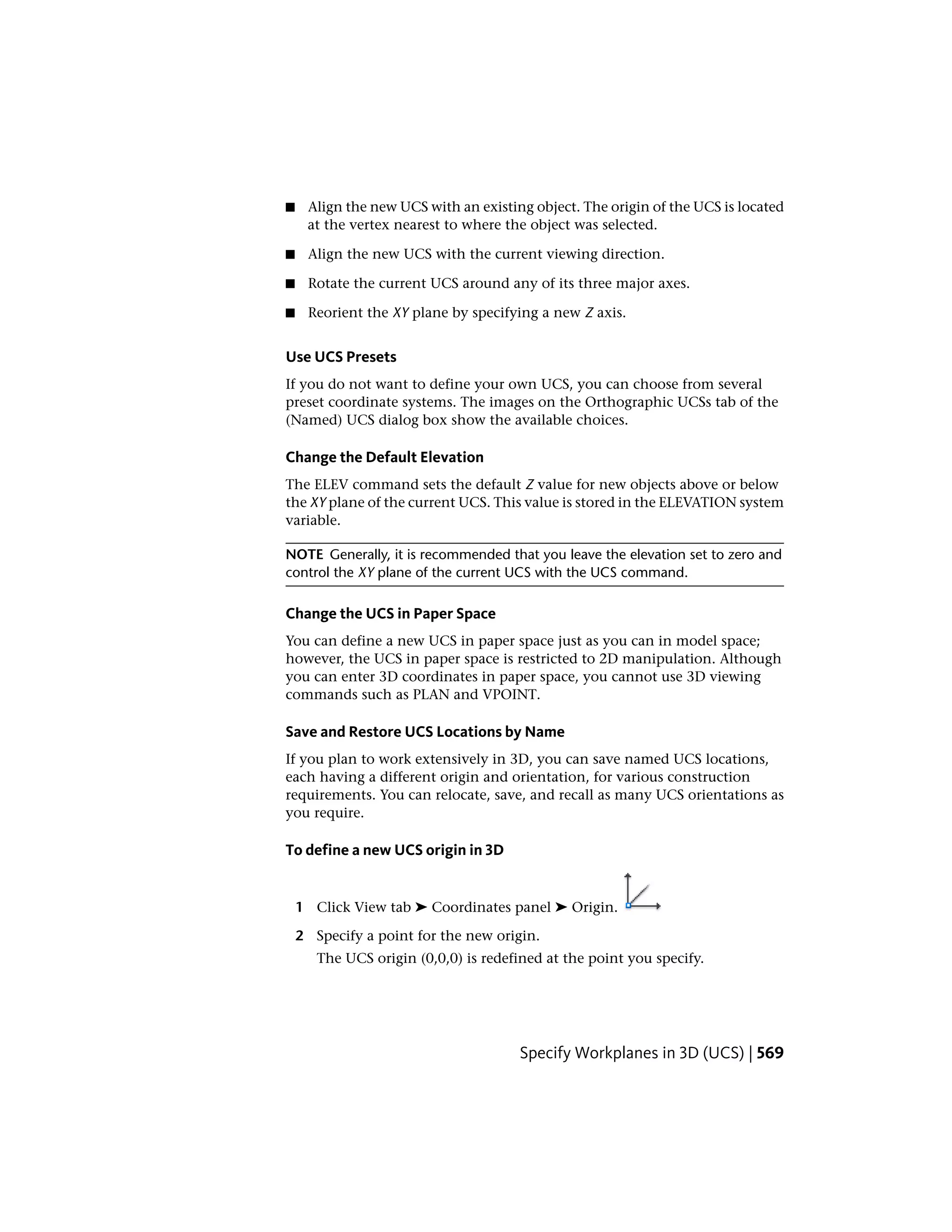 ■ Align the new UCS with an existing object. The origin of the UCS is located
at the vertex nearest to where the object was selected.
■ Align the new UCS with the current viewing direction.
■ Rotate the current UCS around any of its three major axes.
■ Reorient the XY plane by specifying a new Z axis.
Use UCS Presets
If you do not want to define your own UCS, you can choose from several
preset coordinate systems. The images on the Orthographic UCSs tab of the
(Named) UCS dialog box show the available choices.
Change the Default Elevation
The ELEV command sets the default Z value for new objects above or below
the XY plane of the current UCS. This value is stored in the ELEVATION system
variable.
NOTE Generally, it is recommended that you leave the elevation set to zero and
control the XY plane of the current UCS with the UCS command.
Change the UCS in Paper Space
You can define a new UCS in paper space just as you can in model space;
however, the UCS in paper space is restricted to 2D manipulation. Although
you can enter 3D coordinates in paper space, you cannot use 3D viewing
commands such as PLAN and VPOINT.
Save and Restore UCS Locations by Name
If you plan to work extensively in 3D, you can save named UCS locations,
each having a different origin and orientation, for various construction
requirements. You can relocate, save, and recall as many UCS orientations as
you require.
To define a new UCS origin in 3D
1 Click View tab ➤ Coordinates panel ➤ Origin.
2 Specify a point for the new origin.
The UCS origin (0,0,0) is redefined at the point you specify.
Specify Workplanes in 3D (UCS) | 569
 