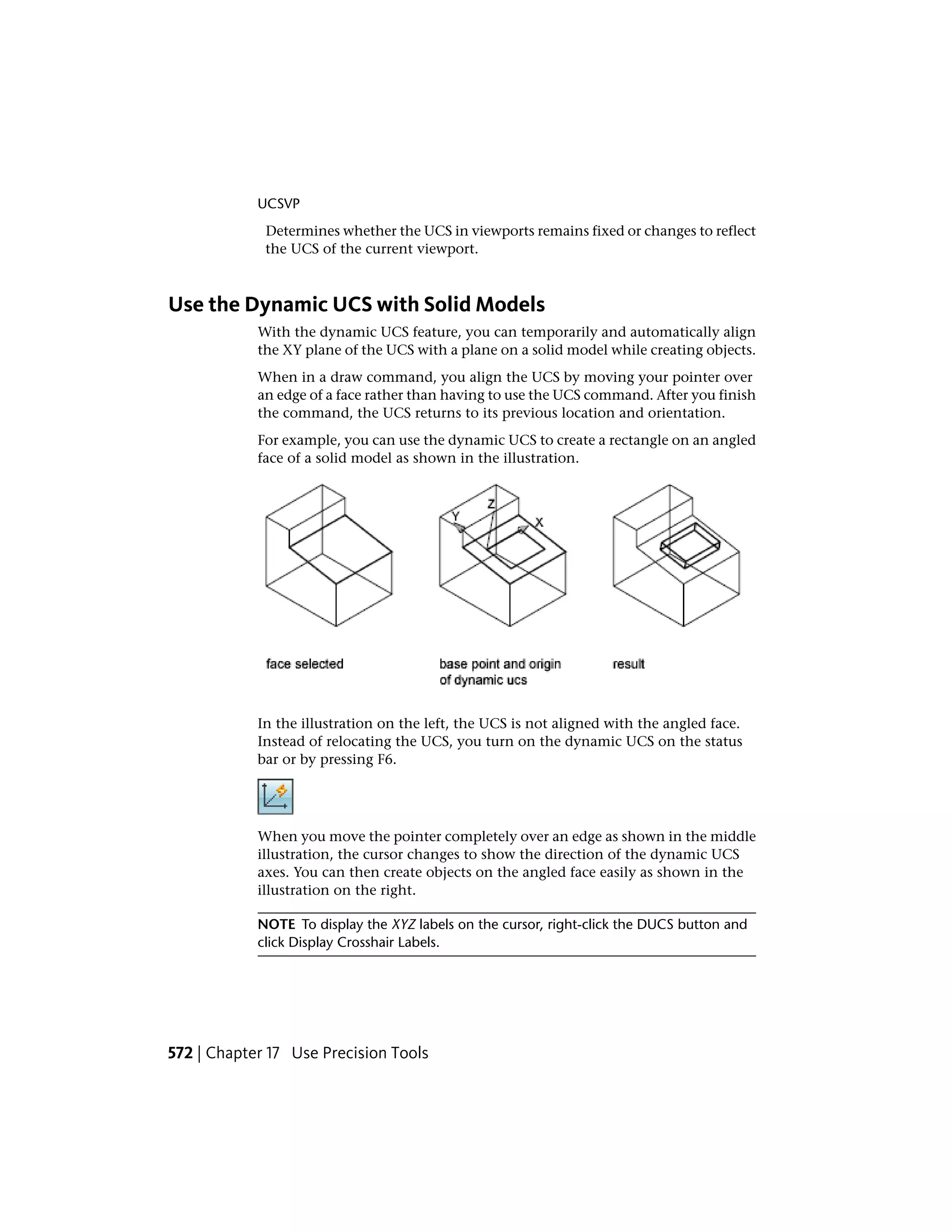 UCSVP
Determines whether the UCS in viewports remains fixed or changes to reflect
the UCS of the current viewport.
Use the Dynamic UCS with Solid Models
With the dynamic UCS feature, you can temporarily and automatically align
the XY plane of the UCS with a plane on a solid model while creating objects.
When in a draw command, you align the UCS by moving your pointer over
an edge of a face rather than having to use the UCS command. After you finish
the command, the UCS returns to its previous location and orientation.
For example, you can use the dynamic UCS to create a rectangle on an angled
face of a solid model as shown in the illustration.
In the illustration on the left, the UCS is not aligned with the angled face.
Instead of relocating the UCS, you turn on the dynamic UCS on the status
bar or by pressing F6.
When you move the pointer completely over an edge as shown in the middle
illustration, the cursor changes to show the direction of the dynamic UCS
axes. You can then create objects on the angled face easily as shown in the
illustration on the right.
NOTE To display the XYZ labels on the cursor, right-click the DUCS button and
click Display Crosshair Labels.
572 | Chapter 17 Use Precision Tools
 