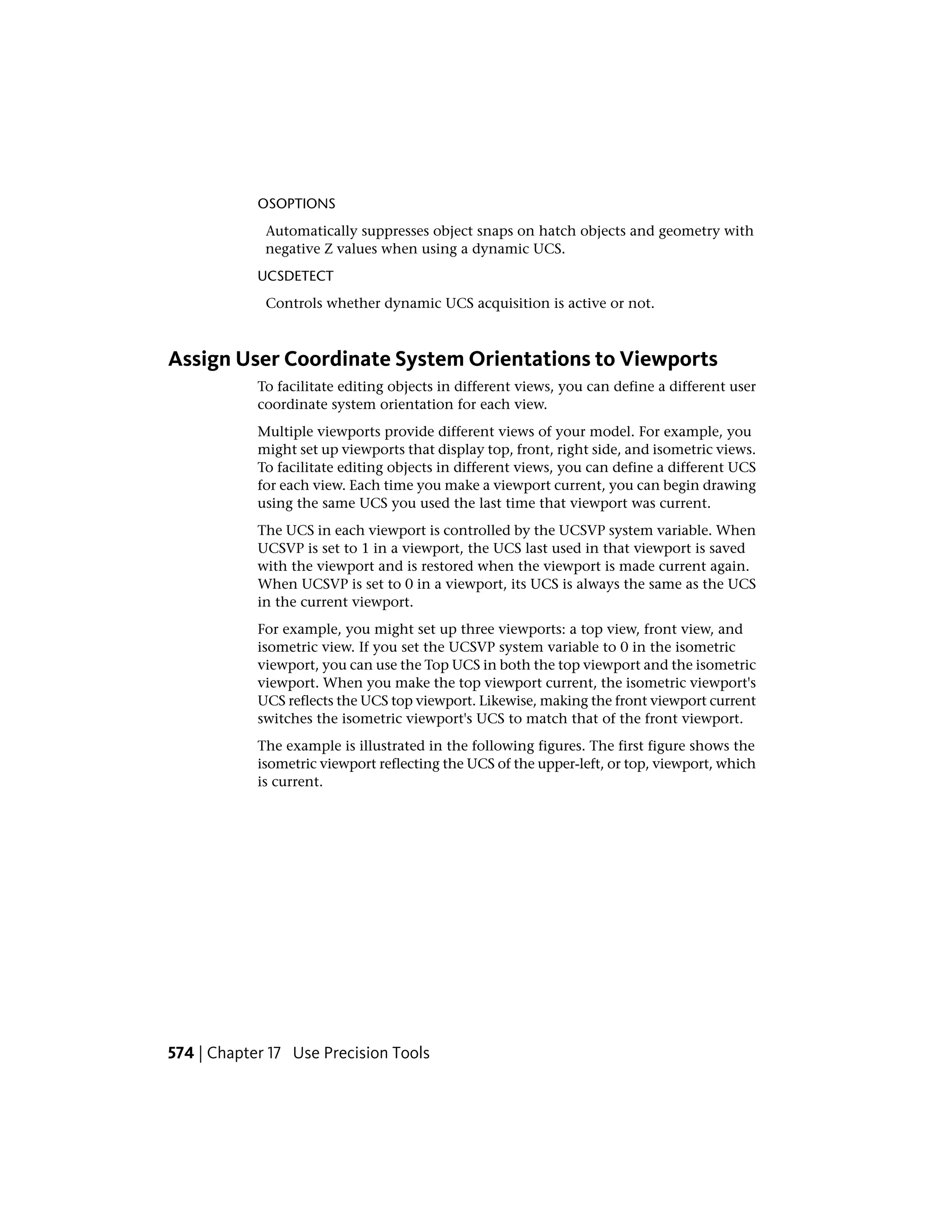 OSOPTIONS
Automatically suppresses object snaps on hatch objects and geometry with
negative Z values when using a dynamic UCS.
UCSDETECT
Controls whether dynamic UCS acquisition is active or not.
Assign User Coordinate System Orientations to Viewports
To facilitate editing objects in different views, you can define a different user
coordinate system orientation for each view.
Multiple viewports provide different views of your model. For example, you
might set up viewports that display top, front, right side, and isometric views.
To facilitate editing objects in different views, you can define a different UCS
for each view. Each time you make a viewport current, you can begin drawing
using the same UCS you used the last time that viewport was current.
The UCS in each viewport is controlled by the UCSVP system variable. When
UCSVP is set to 1 in a viewport, the UCS last used in that viewport is saved
with the viewport and is restored when the viewport is made current again.
When UCSVP is set to 0 in a viewport, its UCS is always the same as the UCS
in the current viewport.
For example, you might set up three viewports: a top view, front view, and
isometric view. If you set the UCSVP system variable to 0 in the isometric
viewport, you can use the Top UCS in both the top viewport and the isometric
viewport. When you make the top viewport current, the isometric viewport's
UCS reflects the UCS top viewport. Likewise, making the front viewport current
switches the isometric viewport's UCS to match that of the front viewport.
The example is illustrated in the following figures. The first figure shows the
isometric viewport reflecting the UCS of the upper-left, or top, viewport, which
is current.
574 | Chapter 17 Use Precision Tools
 