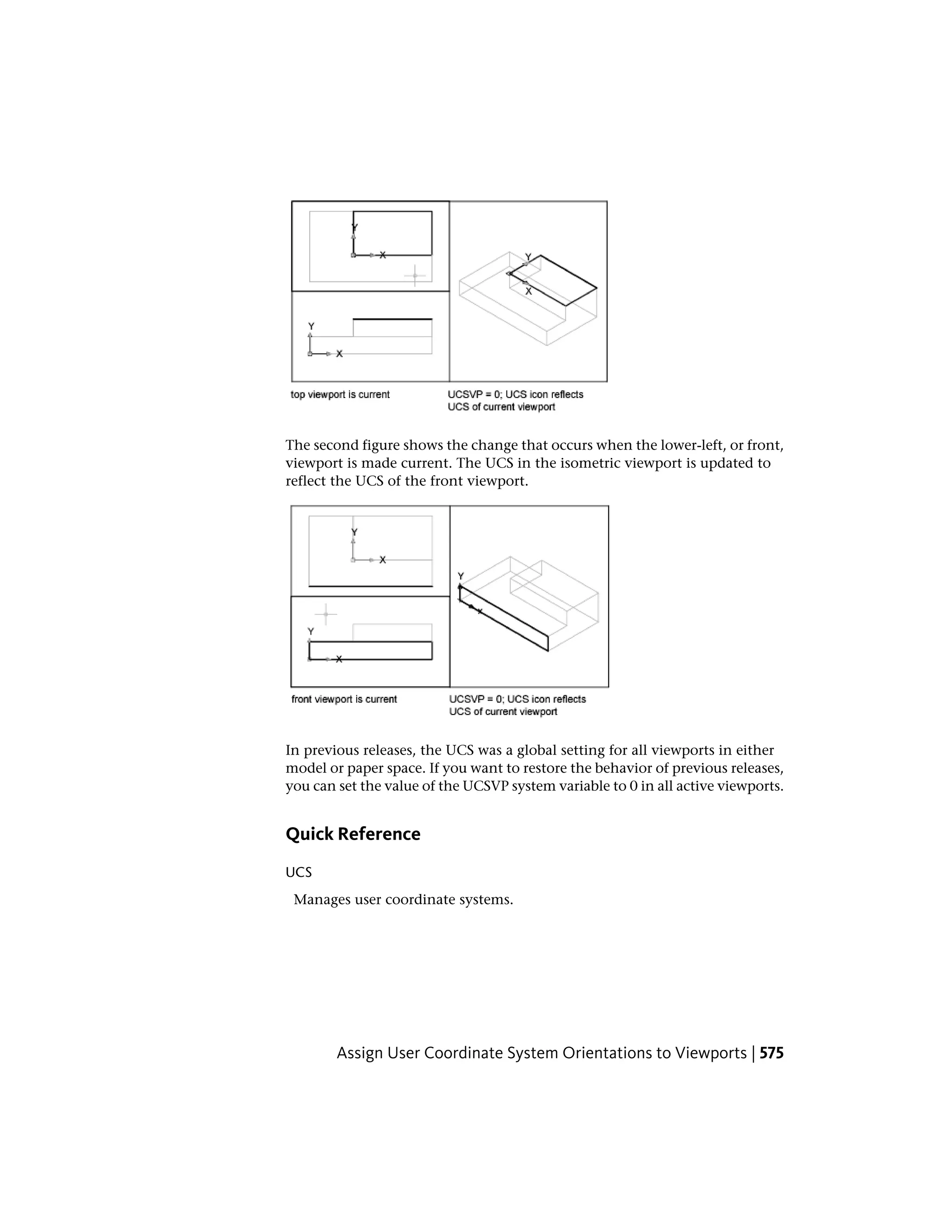 The second figure shows the change that occurs when the lower-left, or front,
viewport is made current. The UCS in the isometric viewport is updated to
reflect the UCS of the front viewport.
In previous releases, the UCS was a global setting for all viewports in either
model or paper space. If you want to restore the behavior of previous releases,
you can set the value of the UCSVP system variable to 0 in all active viewports.
Quick Reference
UCS
Manages user coordinate systems.
Assign User Coordinate System Orientations to Viewports | 575
 