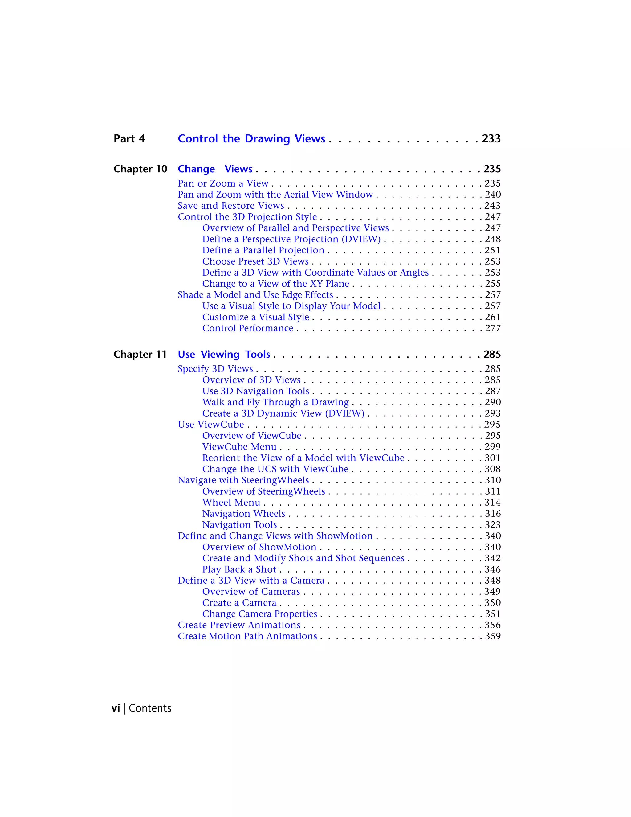 Part 4 Control the Drawing Views . . . . . . . . . . . . . . . . 233
Chapter 10 Change Views . . . . . . . . . . . . . . . . . . . . . . . . . . 235
Pan or Zoom a View . . . . . . . . . . . . . . . . . . . . . . . . . . . 235
Pan and Zoom with the Aerial View Window . . . . . . . . . . . . . . 240
Save and Restore Views . . . . . . . . . . . . . . . . . . . . . . . . . 243
Control the 3D Projection Style . . . . . . . . . . . . . . . . . . . . . 247
Overview of Parallel and Perspective Views . . . . . . . . . . . . 247
Define a Perspective Projection (DVIEW) . . . . . . . . . . . . . 248
Define a Parallel Projection . . . . . . . . . . . . . . . . . . . . 251
Choose Preset 3D Views . . . . . . . . . . . . . . . . . . . . . . 253
Define a 3D View with Coordinate Values or Angles . . . . . . . 253
Change to a View of the XY Plane . . . . . . . . . . . . . . . . . 255
Shade a Model and Use Edge Effects . . . . . . . . . . . . . . . . . . . 257
Use a Visual Style to Display Your Model . . . . . . . . . . . . . 257
Customize a Visual Style . . . . . . . . . . . . . . . . . . . . . . 261
Control Performance . . . . . . . . . . . . . . . . . . . . . . . . 277
Chapter 11 Use Viewing Tools . . . . . . . . . . . . . . . . . . . . . . . . 285
Specify 3D Views . . . . . . . . . . . . . . . . . . . . . . . . . . . . . 285
Overview of 3D Views . . . . . . . . . . . . . . . . . . . . . . . 285
Use 3D Navigation Tools . . . . . . . . . . . . . . . . . . . . . . 287
Walk and Fly Through a Drawing . . . . . . . . . . . . . . . . . 290
Create a 3D Dynamic View (DVIEW) . . . . . . . . . . . . . . . 293
Use ViewCube . . . . . . . . . . . . . . . . . . . . . . . . . . . . . . 295
Overview of ViewCube . . . . . . . . . . . . . . . . . . . . . . . 295
ViewCube Menu . . . . . . . . . . . . . . . . . . . . . . . . . . 299
Reorient the View of a Model with ViewCube . . . . . . . . . . 301
Change the UCS with ViewCube . . . . . . . . . . . . . . . . . 308
Navigate with SteeringWheels . . . . . . . . . . . . . . . . . . . . . . 310
Overview of SteeringWheels . . . . . . . . . . . . . . . . . . . . 311
Wheel Menu . . . . . . . . . . . . . . . . . . . . . . . . . . . . 314
Navigation Wheels . . . . . . . . . . . . . . . . . . . . . . . . . 316
Navigation Tools . . . . . . . . . . . . . . . . . . . . . . . . . . 323
Define and Change Views with ShowMotion . . . . . . . . . . . . . . 340
Overview of ShowMotion . . . . . . . . . . . . . . . . . . . . . 340
Create and Modify Shots and Shot Sequences . . . . . . . . . . 342
Play Back a Shot . . . . . . . . . . . . . . . . . . . . . . . . . . 346
Define a 3D View with a Camera . . . . . . . . . . . . . . . . . . . . 348
Overview of Cameras . . . . . . . . . . . . . . . . . . . . . . . 349
Create a Camera . . . . . . . . . . . . . . . . . . . . . . . . . . 350
Change Camera Properties . . . . . . . . . . . . . . . . . . . . . 351
Create Preview Animations . . . . . . . . . . . . . . . . . . . . . . . 356
Create Motion Path Animations . . . . . . . . . . . . . . . . . . . . . 359
vi | Contents
 