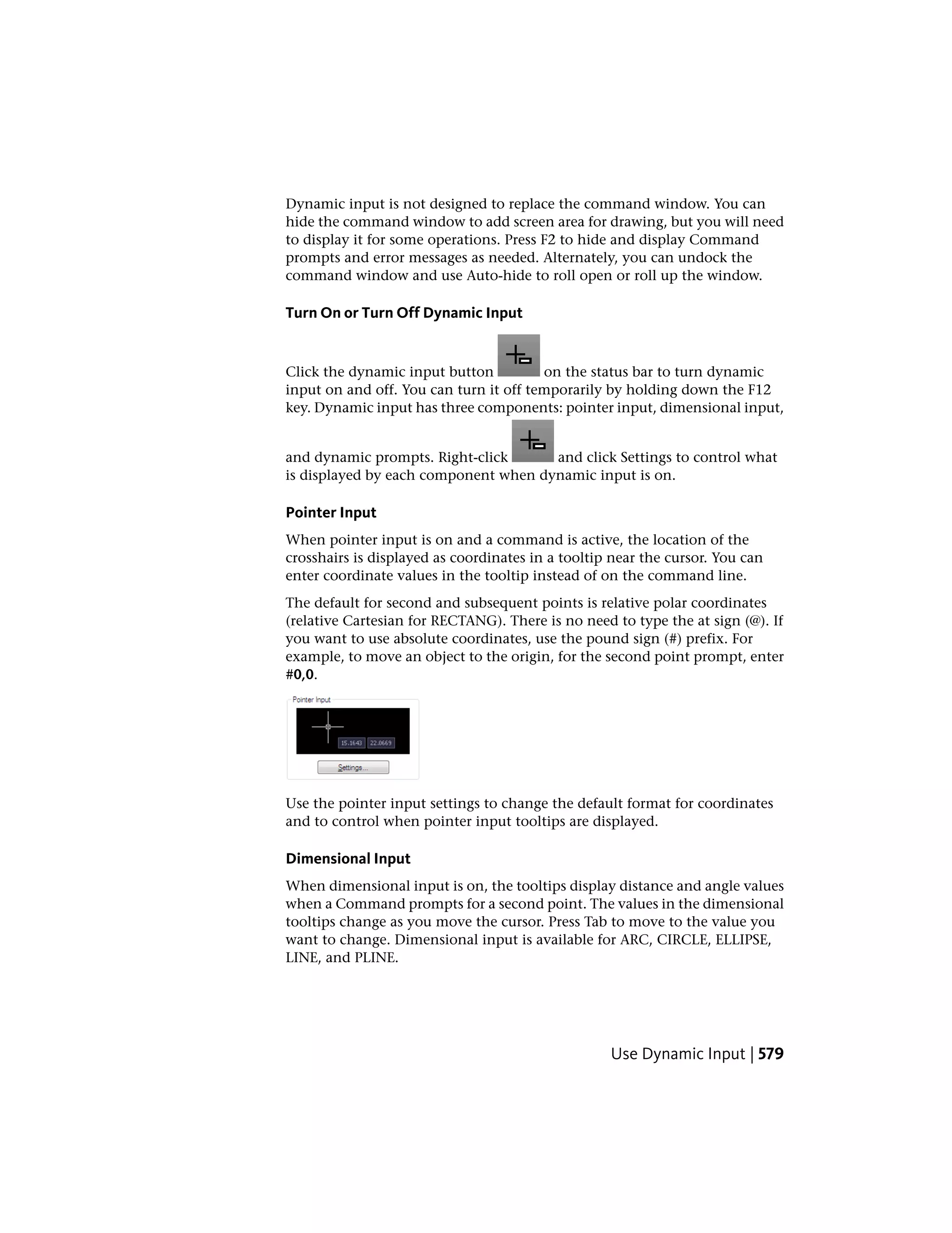 Dynamic input is not designed to replace the command window. You can
hide the command window to add screen area for drawing, but you will need
to display it for some operations. Press F2 to hide and display Command
prompts and error messages as needed. Alternately, you can undock the
command window and use Auto-hide to roll open or roll up the window.
Turn On or Turn Off Dynamic Input
Click the dynamic input button on the status bar to turn dynamic
input on and off. You can turn it off temporarily by holding down the F12
key. Dynamic input has three components: pointer input, dimensional input,
and dynamic prompts. Right-click and click Settings to control what
is displayed by each component when dynamic input is on.
Pointer Input
When pointer input is on and a command is active, the location of the
crosshairs is displayed as coordinates in a tooltip near the cursor. You can
enter coordinate values in the tooltip instead of on the command line.
The default for second and subsequent points is relative polar coordinates
(relative Cartesian for RECTANG). There is no need to type the at sign (@). If
you want to use absolute coordinates, use the pound sign (#) prefix. For
example, to move an object to the origin, for the second point prompt, enter
#0,0.
Use the pointer input settings to change the default format for coordinates
and to control when pointer input tooltips are displayed.
Dimensional Input
When dimensional input is on, the tooltips display distance and angle values
when a Command prompts for a second point. The values in the dimensional
tooltips change as you move the cursor. Press Tab to move to the value you
want to change. Dimensional input is available for ARC, CIRCLE, ELLIPSE,
LINE, and PLINE.
Use Dynamic Input | 579
 