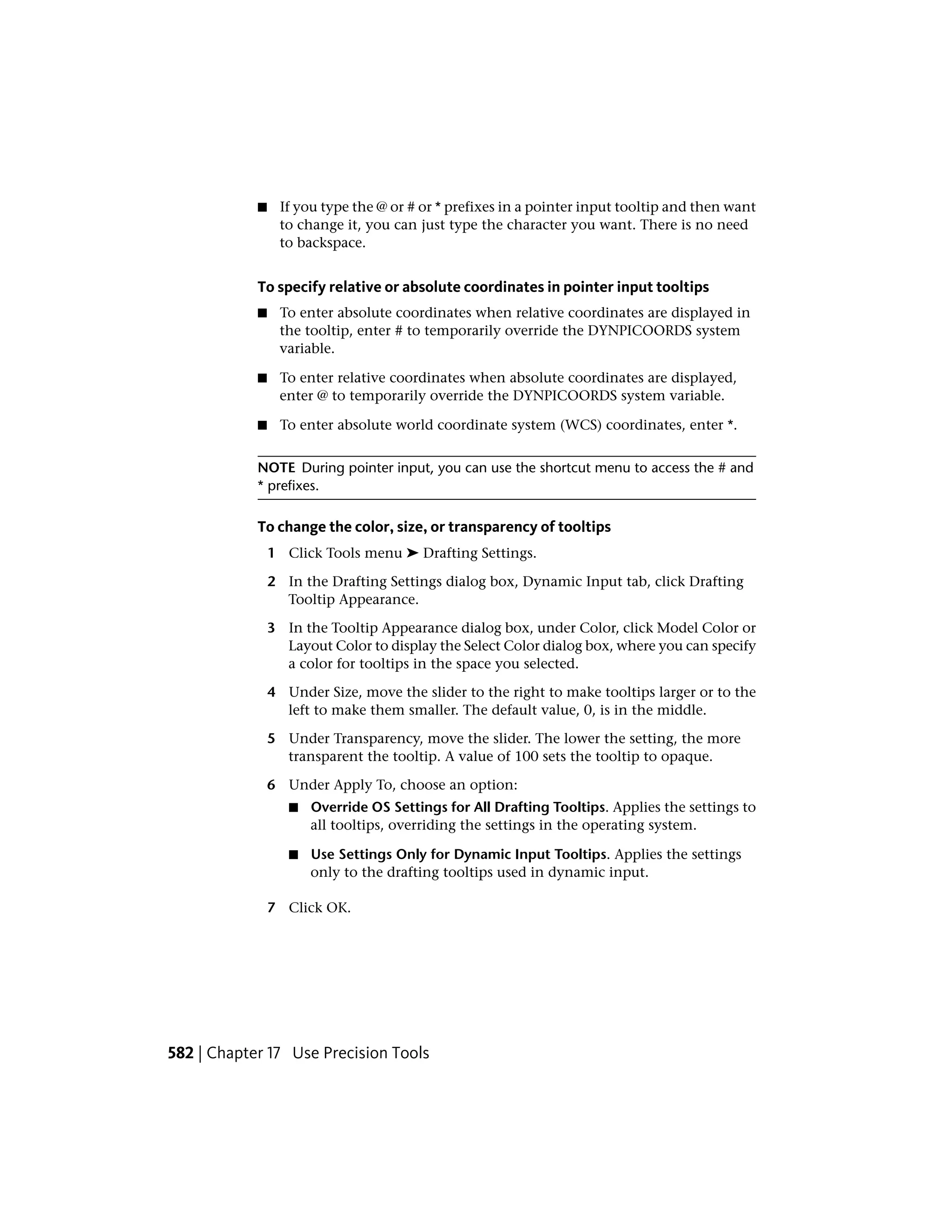 ■ If you type the @ or # or * prefixes in a pointer input tooltip and then want
to change it, you can just type the character you want. There is no need
to backspace.
To specify relative or absolute coordinates in pointer input tooltips
■ To enter absolute coordinates when relative coordinates are displayed in
the tooltip, enter # to temporarily override the DYNPICOORDS system
variable.
■ To enter relative coordinates when absolute coordinates are displayed,
enter @ to temporarily override the DYNPICOORDS system variable.
■ To enter absolute world coordinate system (WCS) coordinates, enter *.
NOTE During pointer input, you can use the shortcut menu to access the # and
* prefixes.
To change the color, size, or transparency of tooltips
1 Click Tools menu ➤ Drafting Settings.
2 In the Drafting Settings dialog box, Dynamic Input tab, click Drafting
Tooltip Appearance.
3 In the Tooltip Appearance dialog box, under Color, click Model Color or
Layout Color to display the Select Color dialog box, where you can specify
a color for tooltips in the space you selected.
4 Under Size, move the slider to the right to make tooltips larger or to the
left to make them smaller. The default value, 0, is in the middle.
5 Under Transparency, move the slider. The lower the setting, the more
transparent the tooltip. A value of 100 sets the tooltip to opaque.
6 Under Apply To, choose an option:
■ Override OS Settings for All Drafting Tooltips. Applies the settings to
all tooltips, overriding the settings in the operating system.
■ Use Settings Only for Dynamic Input Tooltips. Applies the settings
only to the drafting tooltips used in dynamic input.
7 Click OK.
582 | Chapter 17 Use Precision Tools
 