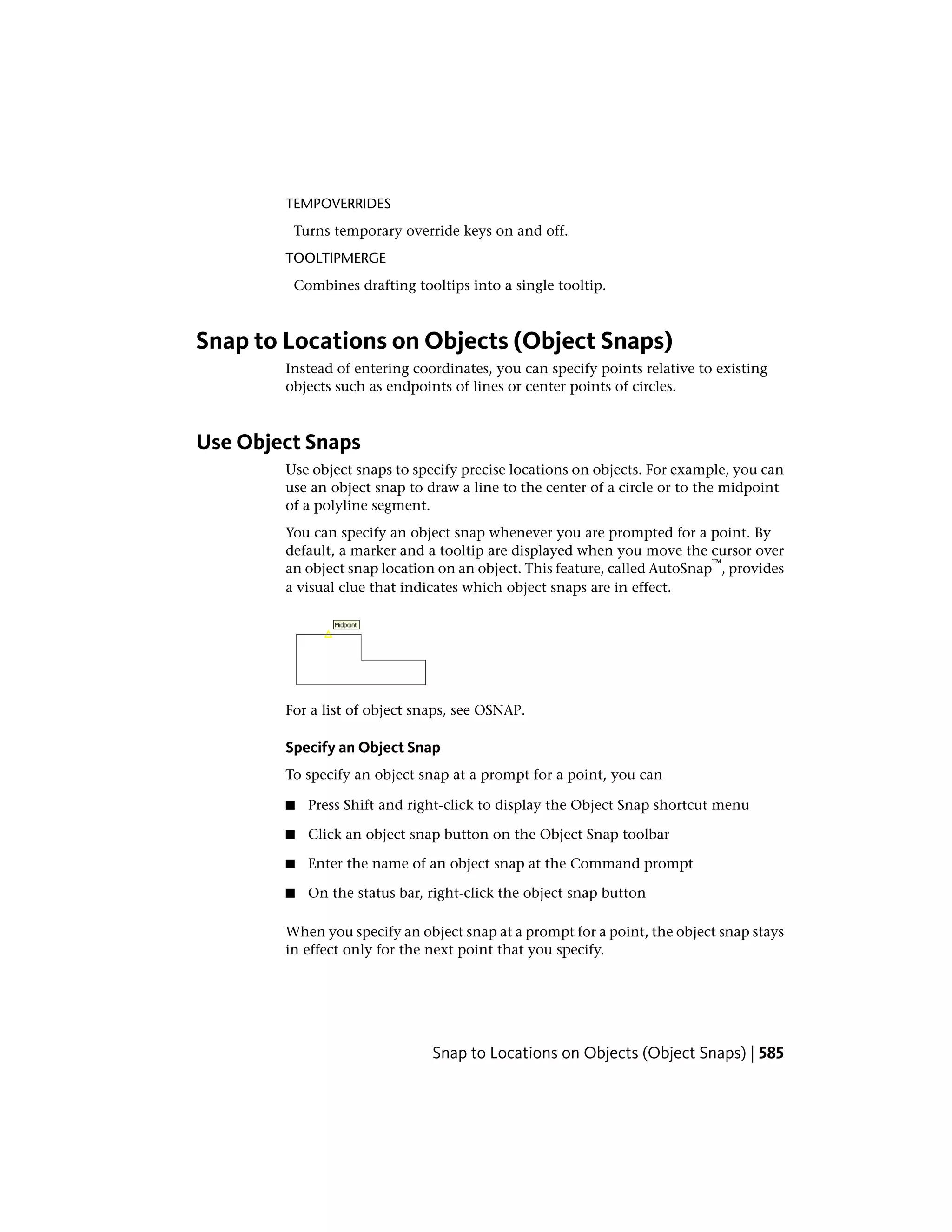 TEMPOVERRIDES
Turns temporary override keys on and off.
TOOLTIPMERGE
Combines drafting tooltips into a single tooltip.
Snap to Locations on Objects (Object Snaps)
Instead of entering coordinates, you can specify points relative to existing
objects such as endpoints of lines or center points of circles.
Use Object Snaps
Use object snaps to specify precise locations on objects. For example, you can
use an object snap to draw a line to the center of a circle or to the midpoint
of a polyline segment.
You can specify an object snap whenever you are prompted for a point. By
default, a marker and a tooltip are displayed when you move the cursor over
an object snap location on an object. This feature, called AutoSnap
™
, provides
a visual clue that indicates which object snaps are in effect.
For a list of object snaps, see OSNAP.
Specify an Object Snap
To specify an object snap at a prompt for a point, you can
■ Press Shift and right-click to display the Object Snap shortcut menu
■ Click an object snap button on the Object Snap toolbar
■ Enter the name of an object snap at the Command prompt
■ On the status bar, right-click the object snap button
When you specify an object snap at a prompt for a point, the object snap stays
in effect only for the next point that you specify.
Snap to Locations on Objects (Object Snaps) | 585
 