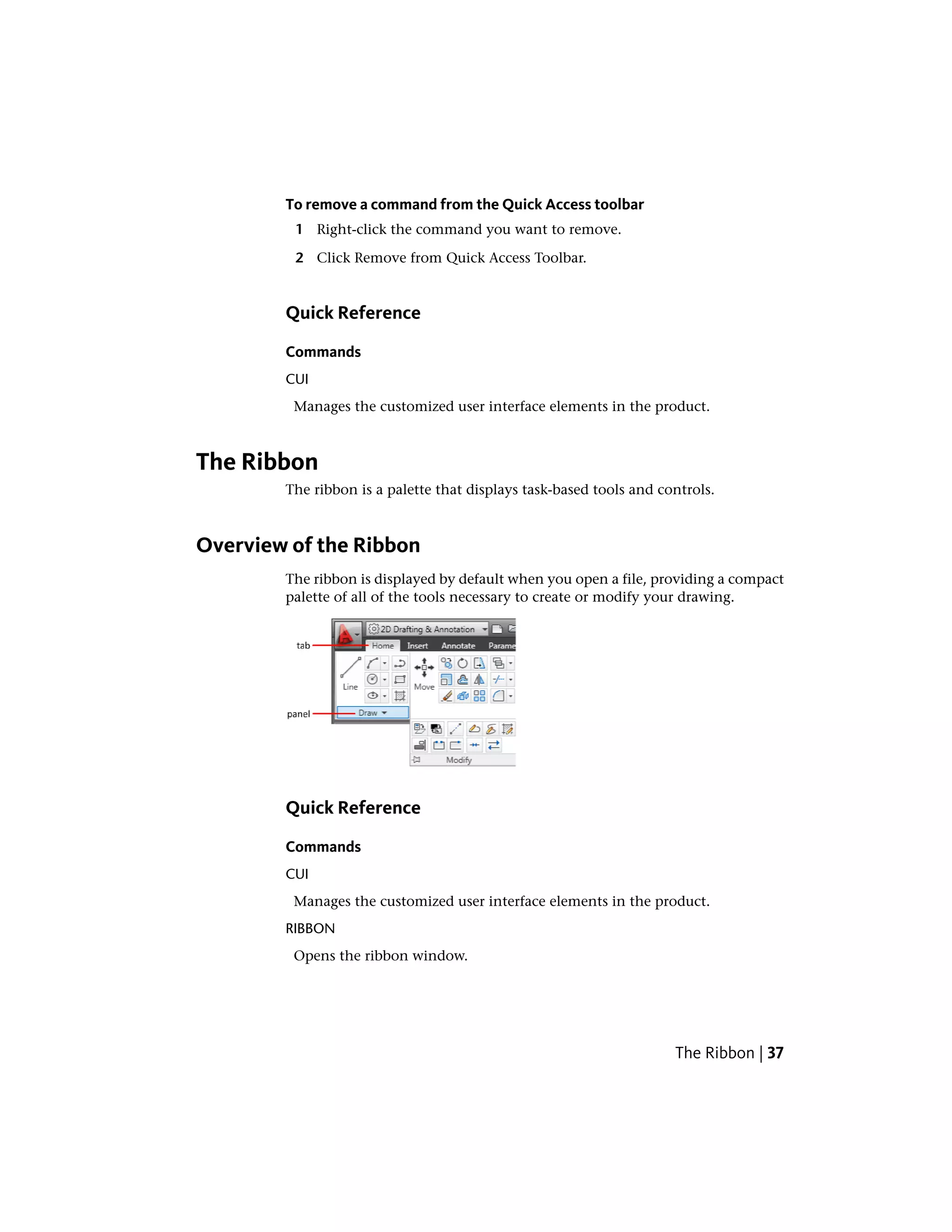 To remove a command from the Quick Access toolbar
1 Right-click the command you want to remove.
2 Click Remove from Quick Access Toolbar.
Quick Reference
Commands
CUI
Manages the customized user interface elements in the product.
The Ribbon
The ribbon is a palette that displays task-based tools and controls.
Overview of the Ribbon
The ribbon is displayed by default when you open a file, providing a compact
palette of all of the tools necessary to create or modify your drawing.
Quick Reference
Commands
CUI
Manages the customized user interface elements in the product.
RIBBON
Opens the ribbon window.
The Ribbon | 37
 