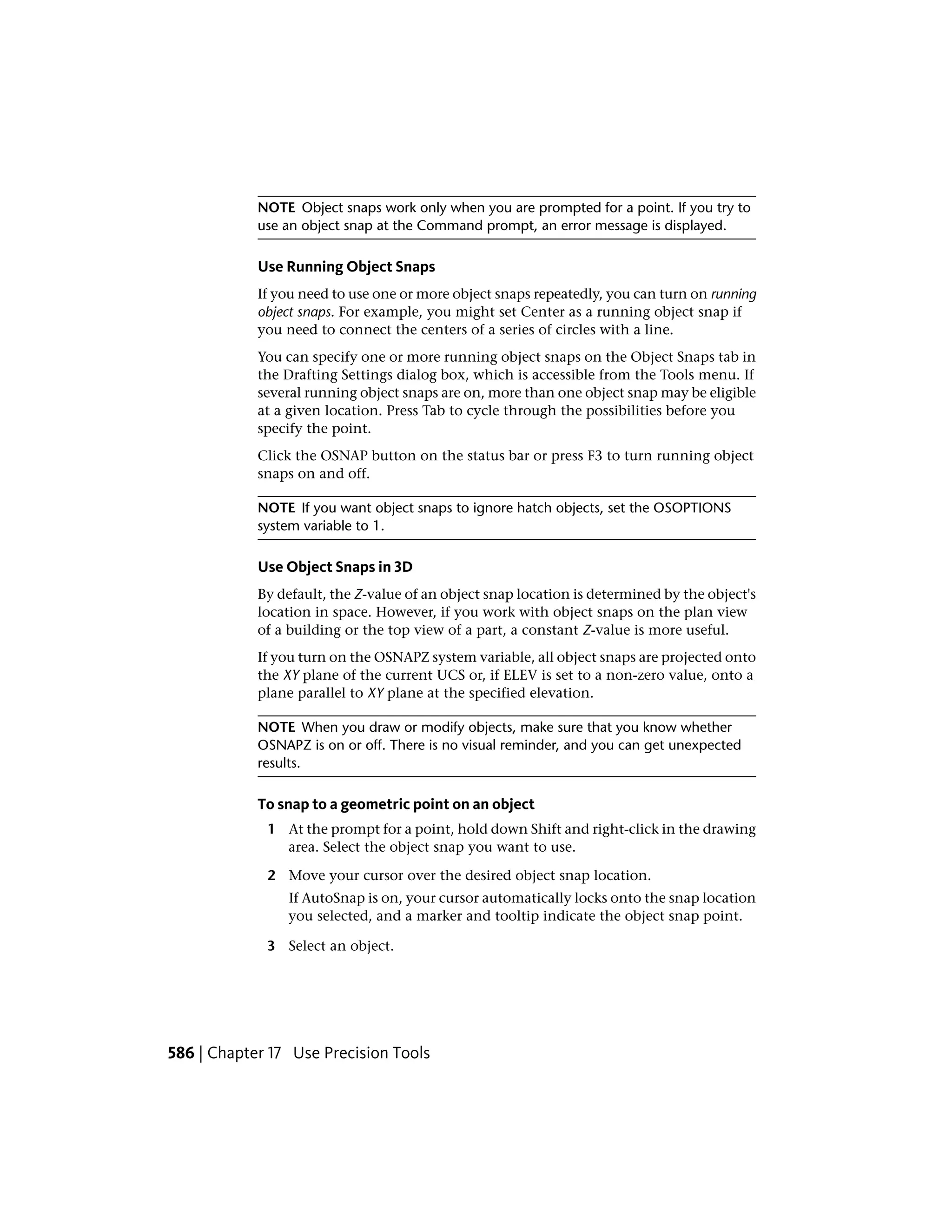 NOTE Object snaps work only when you are prompted for a point. If you try to
use an object snap at the Command prompt, an error message is displayed.
Use Running Object Snaps
If you need to use one or more object snaps repeatedly, you can turn on running
object snaps. For example, you might set Center as a running object snap if
you need to connect the centers of a series of circles with a line.
You can specify one or more running object snaps on the Object Snaps tab in
the Drafting Settings dialog box, which is accessible from the Tools menu. If
several running object snaps are on, more than one object snap may be eligible
at a given location. Press Tab to cycle through the possibilities before you
specify the point.
Click the OSNAP button on the status bar or press F3 to turn running object
snaps on and off.
NOTE If you want object snaps to ignore hatch objects, set the OSOPTIONS
system variable to 1.
Use Object Snaps in 3D
By default, the Z-value of an object snap location is determined by the object's
location in space. However, if you work with object snaps on the plan view
of a building or the top view of a part, a constant Z-value is more useful.
If you turn on the OSNAPZ system variable, all object snaps are projected onto
the XY plane of the current UCS or, if ELEV is set to a non-zero value, onto a
plane parallel to XY plane at the specified elevation.
NOTE When you draw or modify objects, make sure that you know whether
OSNAPZ is on or off. There is no visual reminder, and you can get unexpected
results.
To snap to a geometric point on an object
1 At the prompt for a point, hold down Shift and right-click in the drawing
area. Select the object snap you want to use.
2 Move your cursor over the desired object snap location.
If AutoSnap is on, your cursor automatically locks onto the snap location
you selected, and a marker and tooltip indicate the object snap point.
3 Select an object.
586 | Chapter 17 Use Precision Tools
 