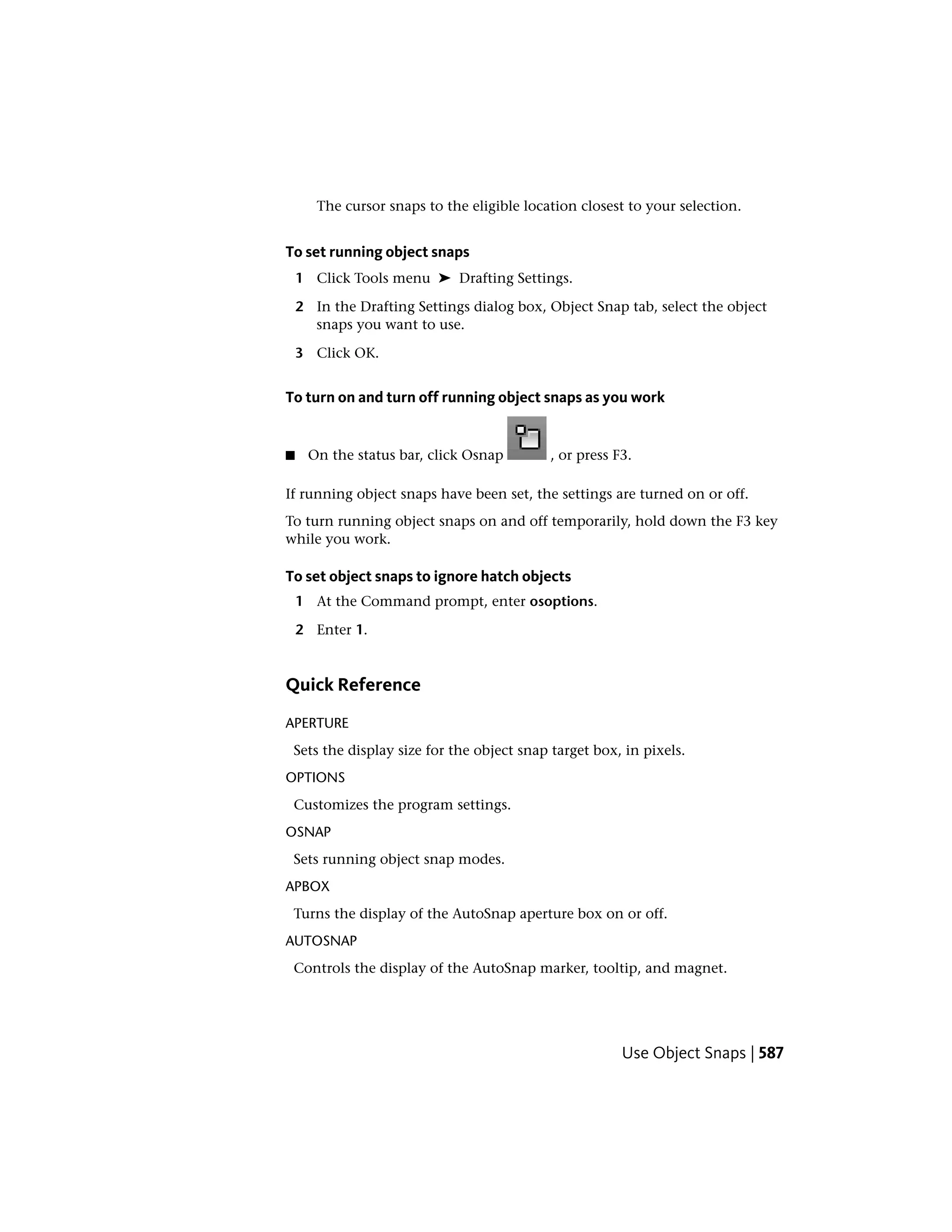 The cursor snaps to the eligible location closest to your selection.
To set running object snaps
1 Click Tools menu ➤ Drafting Settings.
2 In the Drafting Settings dialog box, Object Snap tab, select the object
snaps you want to use.
3 Click OK.
To turn on and turn off running object snaps as you work
■ On the status bar, click Osnap , or press F3.
If running object snaps have been set, the settings are turned on or off.
To turn running object snaps on and off temporarily, hold down the F3 key
while you work.
To set object snaps to ignore hatch objects
1 At the Command prompt, enter osoptions.
2 Enter 1.
Quick Reference
APERTURE
Sets the display size for the object snap target box, in pixels.
OPTIONS
Customizes the program settings.
OSNAP
Sets running object snap modes.
APBOX
Turns the display of the AutoSnap aperture box on or off.
AUTOSNAP
Controls the display of the AutoSnap marker, tooltip, and magnet.
Use Object Snaps | 587
 