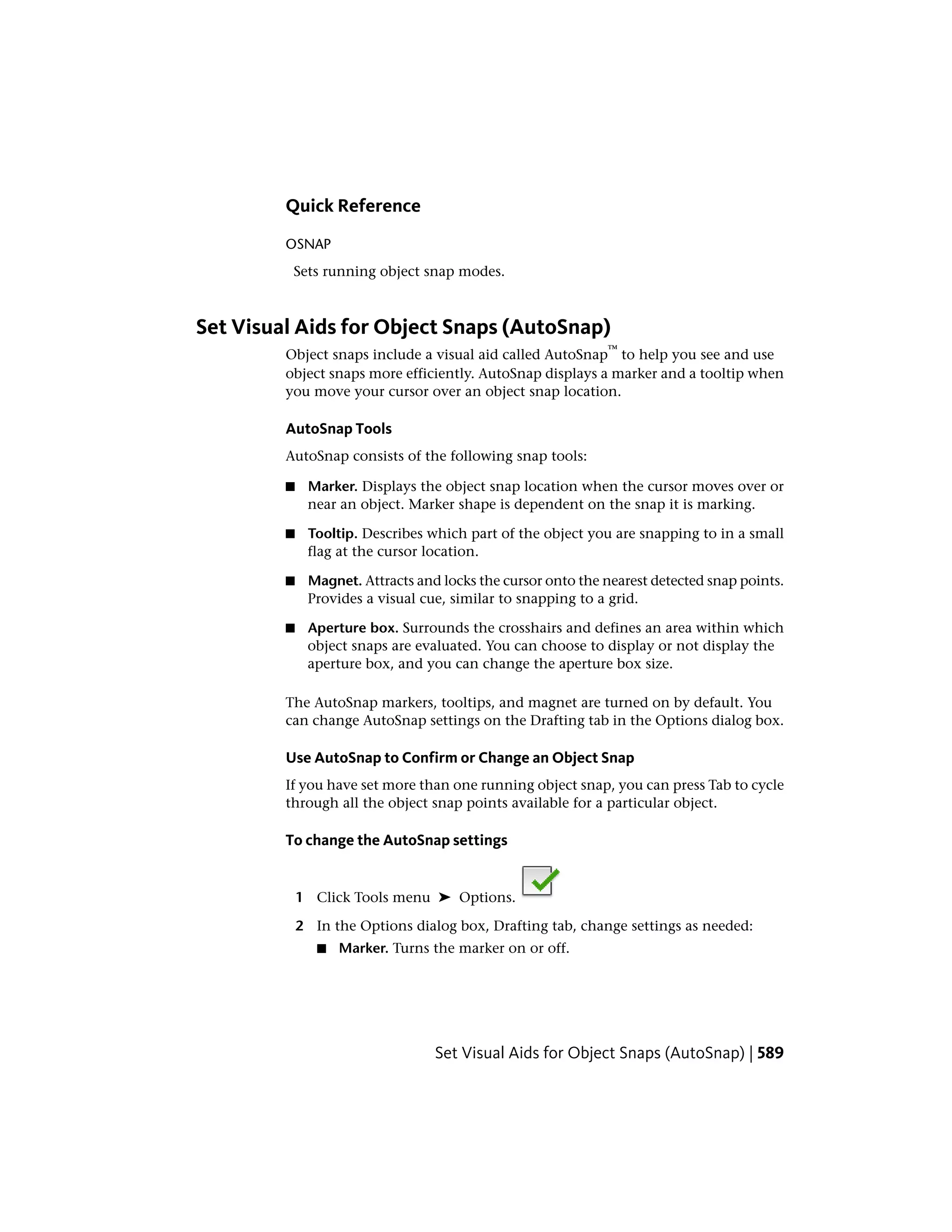 Quick Reference
OSNAP
Sets running object snap modes.
Set Visual Aids for Object Snaps (AutoSnap)
Object snaps include a visual aid called AutoSnap
™
to help you see and use
object snaps more efficiently. AutoSnap displays a marker and a tooltip when
you move your cursor over an object snap location.
AutoSnap Tools
AutoSnap consists of the following snap tools:
■ Marker. Displays the object snap location when the cursor moves over or
near an object. Marker shape is dependent on the snap it is marking.
■ Tooltip. Describes which part of the object you are snapping to in a small
flag at the cursor location.
■ Magnet. Attracts and locks the cursor onto the nearest detected snap points.
Provides a visual cue, similar to snapping to a grid.
■ Aperture box. Surrounds the crosshairs and defines an area within which
object snaps are evaluated. You can choose to display or not display the
aperture box, and you can change the aperture box size.
The AutoSnap markers, tooltips, and magnet are turned on by default. You
can change AutoSnap settings on the Drafting tab in the Options dialog box.
Use AutoSnap to Confirm or Change an Object Snap
If you have set more than one running object snap, you can press Tab to cycle
through all the object snap points available for a particular object.
To change the AutoSnap settings
1 Click Tools menu ➤ Options.
2 In the Options dialog box, Drafting tab, change settings as needed:
■ Marker. Turns the marker on or off.
Set Visual Aids for Object Snaps (AutoSnap) | 589
 