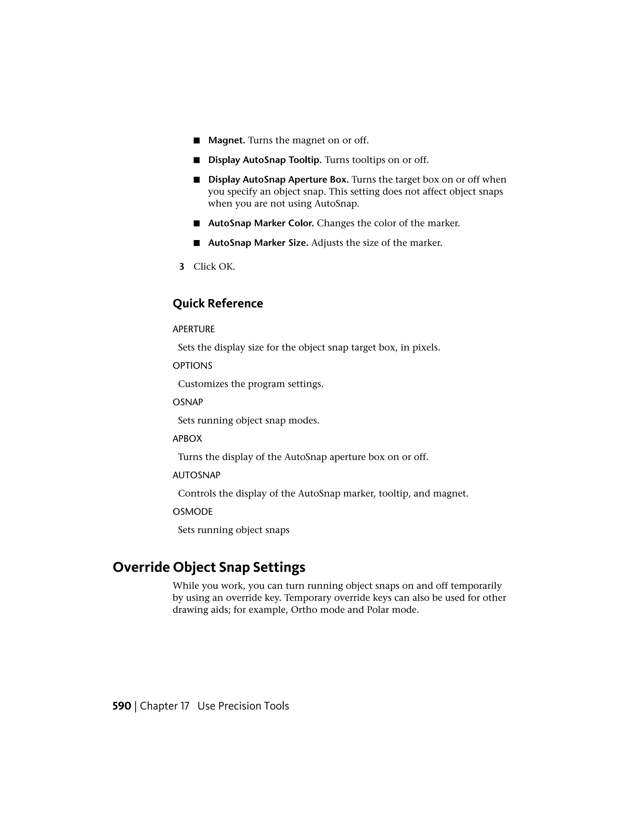 ■ Magnet. Turns the magnet on or off.
■ Display AutoSnap Tooltip. Turns tooltips on or off.
■ Display AutoSnap Aperture Box. Turns the target box on or off when
you specify an object snap. This setting does not affect object snaps
when you are not using AutoSnap.
■ AutoSnap Marker Color. Changes the color of the marker.
■ AutoSnap Marker Size. Adjusts the size of the marker.
3 Click OK.
Quick Reference
APERTURE
Sets the display size for the object snap target box, in pixels.
OPTIONS
Customizes the program settings.
OSNAP
Sets running object snap modes.
APBOX
Turns the display of the AutoSnap aperture box on or off.
AUTOSNAP
Controls the display of the AutoSnap marker, tooltip, and magnet.
OSMODE
Sets running object snaps
Override Object Snap Settings
While you work, you can turn running object snaps on and off temporarily
by using an override key. Temporary override keys can also be used for other
drawing aids; for example, Ortho mode and Polar mode.
590 | Chapter 17 Use Precision Tools
 