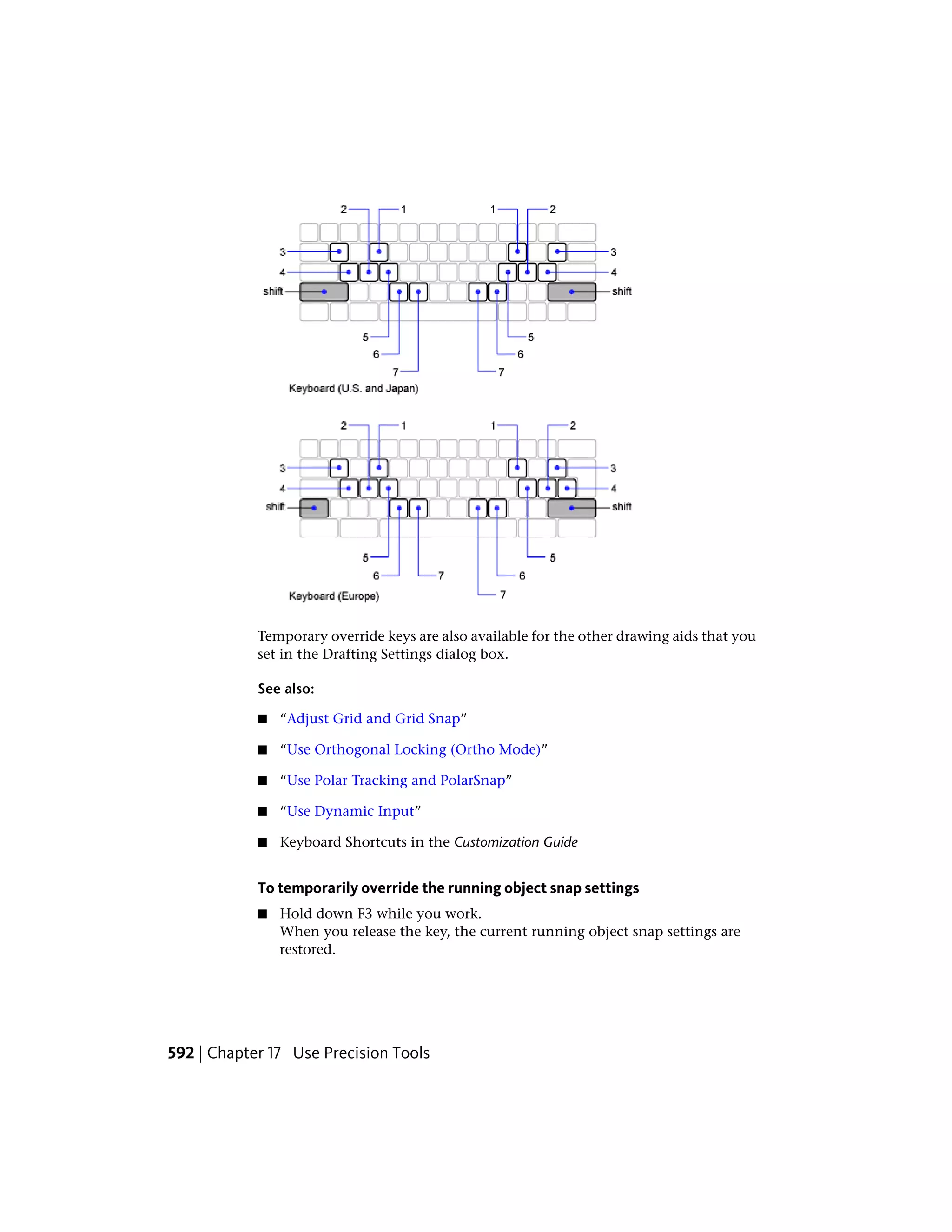 Temporary override keys are also available for the other drawing aids that you
set in the Drafting Settings dialog box.
See also:
■ “Adjust Grid and Grid Snap”
■ “Use Orthogonal Locking (Ortho Mode)”
■ “Use Polar Tracking and PolarSnap”
■ “Use Dynamic Input”
■ Keyboard Shortcuts in the Customization Guide
To temporarily override the running object snap settings
■ Hold down F3 while you work.
When you release the key, the current running object snap settings are
restored.
592 | Chapter 17 Use Precision Tools
 