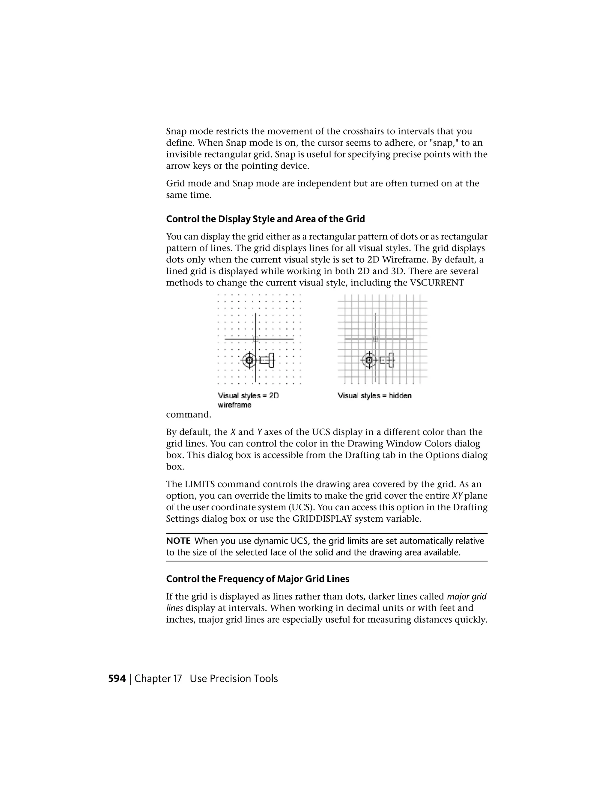 Snap mode restricts the movement of the crosshairs to intervals that you
define. When Snap mode is on, the cursor seems to adhere, or "snap," to an
invisible rectangular grid. Snap is useful for specifying precise points with the
arrow keys or the pointing device.
Grid mode and Snap mode are independent but are often turned on at the
same time.
Control the Display Style and Area of the Grid
You can display the grid either as a rectangular pattern of dots or as rectangular
pattern of lines. The grid displays lines for all visual styles. The grid displays
dots only when the current visual style is set to 2D Wireframe. By default, a
lined grid is displayed while working in both 2D and 3D. There are several
methods to change the current visual style, including the VSCURRENT
command.
By default, the X and Y axes of the UCS display in a different color than the
grid lines. You can control the color in the Drawing Window Colors dialog
box. This dialog box is accessible from the Drafting tab in the Options dialog
box.
The LIMITS command controls the drawing area covered by the grid. As an
option, you can override the limits to make the grid cover the entire XY plane
of the user coordinate system (UCS). You can access this option in the Drafting
Settings dialog box or use the GRIDDISPLAY system variable.
NOTE When you use dynamic UCS, the grid limits are set automatically relative
to the size of the selected face of the solid and the drawing area available.
Control the Frequency of Major Grid Lines
If the grid is displayed as lines rather than dots, darker lines called major grid
lines display at intervals. When working in decimal units or with feet and
inches, major grid lines are especially useful for measuring distances quickly.
594 | Chapter 17 Use Precision Tools
 