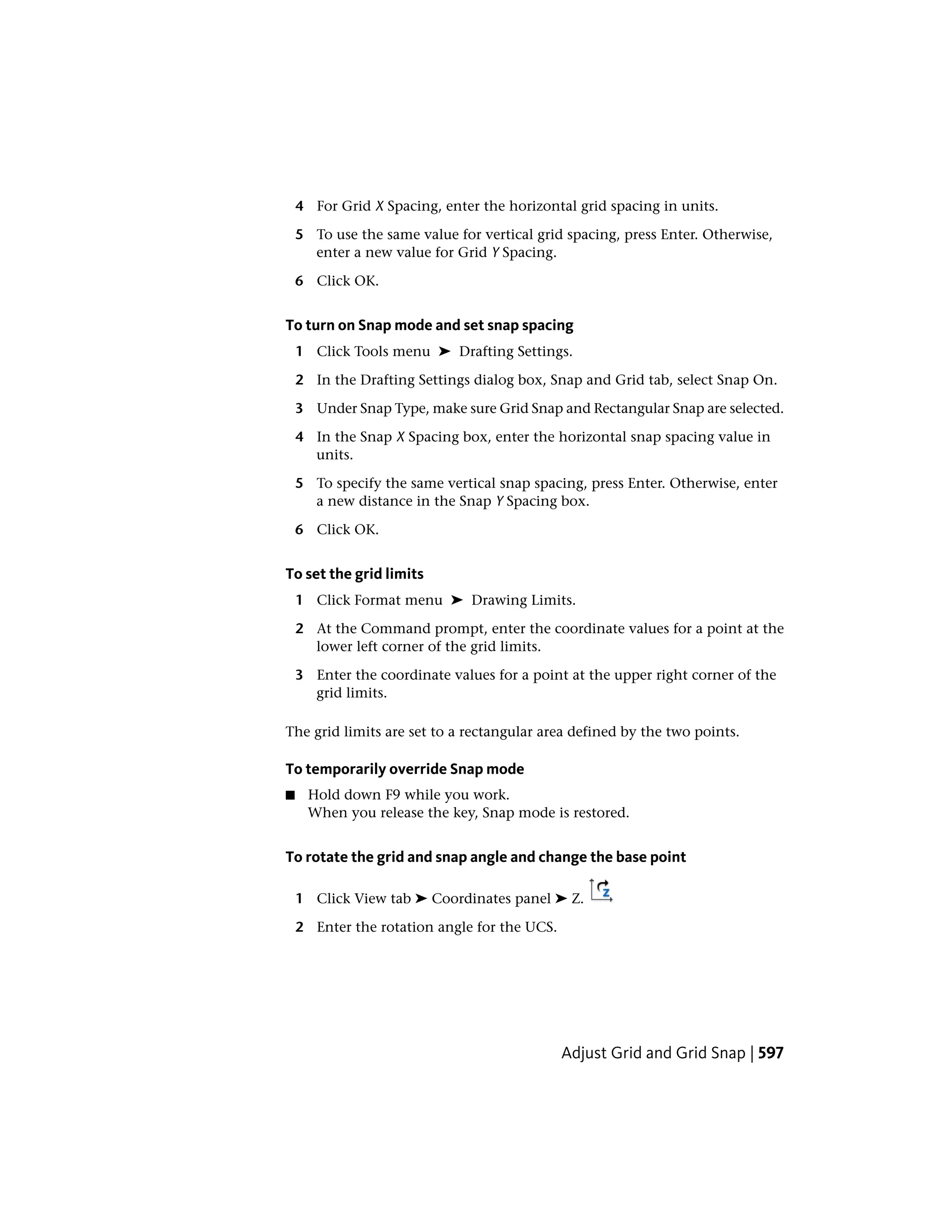 4 For Grid X Spacing, enter the horizontal grid spacing in units.
5 To use the same value for vertical grid spacing, press Enter. Otherwise,
enter a new value for Grid Y Spacing.
6 Click OK.
To turn on Snap mode and set snap spacing
1 Click Tools menu ➤ Drafting Settings.
2 In the Drafting Settings dialog box, Snap and Grid tab, select Snap On.
3 Under Snap Type, make sure Grid Snap and Rectangular Snap are selected.
4 In the Snap X Spacing box, enter the horizontal snap spacing value in
units.
5 To specify the same vertical snap spacing, press Enter. Otherwise, enter
a new distance in the Snap Y Spacing box.
6 Click OK.
To set the grid limits
1 Click Format menu ➤ Drawing Limits.
2 At the Command prompt, enter the coordinate values for a point at the
lower left corner of the grid limits.
3 Enter the coordinate values for a point at the upper right corner of the
grid limits.
The grid limits are set to a rectangular area defined by the two points.
To temporarily override Snap mode
■ Hold down F9 while you work.
When you release the key, Snap mode is restored.
To rotate the grid and snap angle and change the base point
1 Click View tab ➤ Coordinates panel ➤ Z.
2 Enter the rotation angle for the UCS.
Adjust Grid and Grid Snap | 597
 