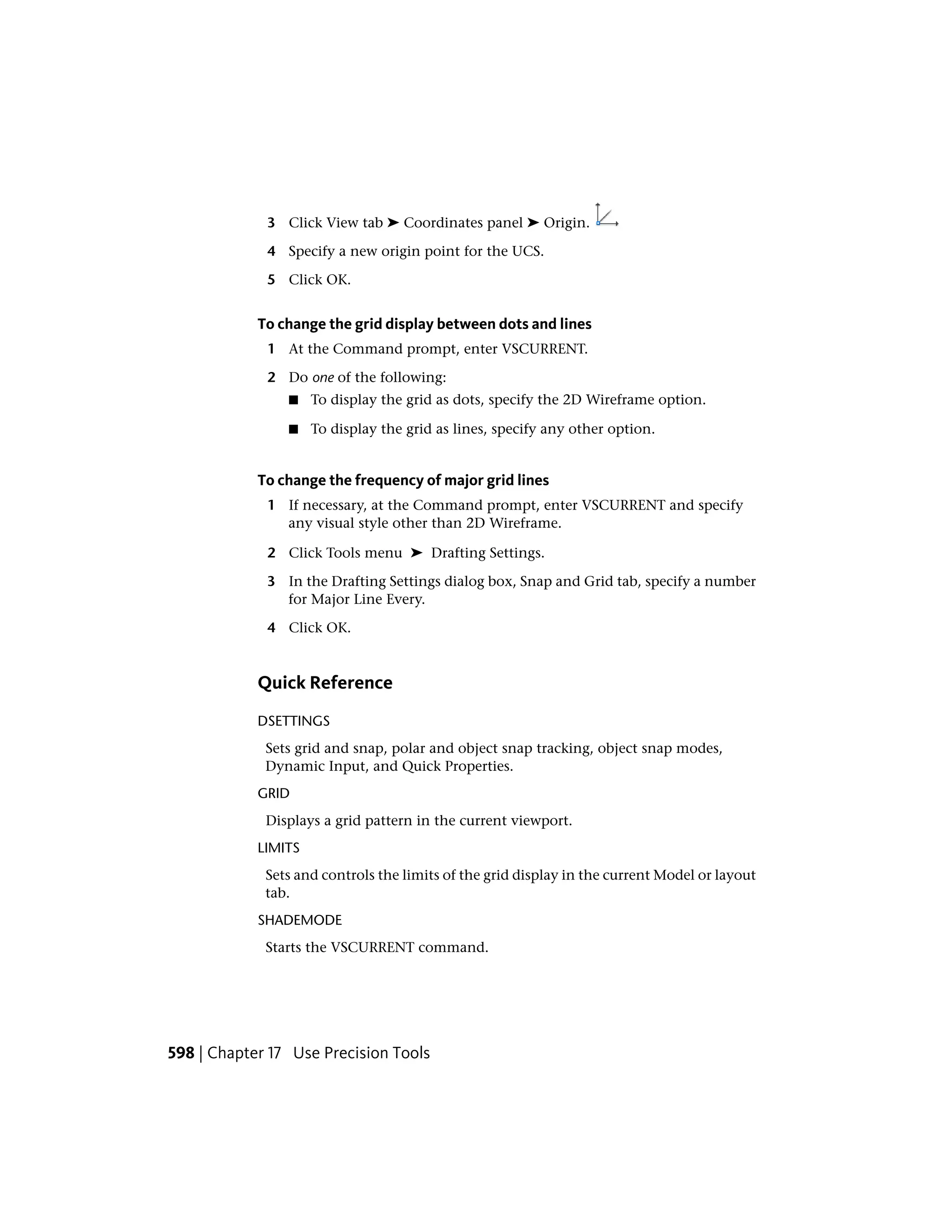 3 Click View tab ➤ Coordinates panel ➤ Origin.
4 Specify a new origin point for the UCS.
5 Click OK.
To change the grid display between dots and lines
1 At the Command prompt, enter VSCURRENT.
2 Do one of the following:
■ To display the grid as dots, specify the 2D Wireframe option.
■ To display the grid as lines, specify any other option.
To change the frequency of major grid lines
1 If necessary, at the Command prompt, enter VSCURRENT and specify
any visual style other than 2D Wireframe.
2 Click Tools menu ➤ Drafting Settings.
3 In the Drafting Settings dialog box, Snap and Grid tab, specify a number
for Major Line Every.
4 Click OK.
Quick Reference
DSETTINGS
Sets grid and snap, polar and object snap tracking, object snap modes,
Dynamic Input, and Quick Properties.
GRID
Displays a grid pattern in the current viewport.
LIMITS
Sets and controls the limits of the grid display in the current Model or layout
tab.
SHADEMODE
Starts the VSCURRENT command.
598 | Chapter 17 Use Precision Tools
 