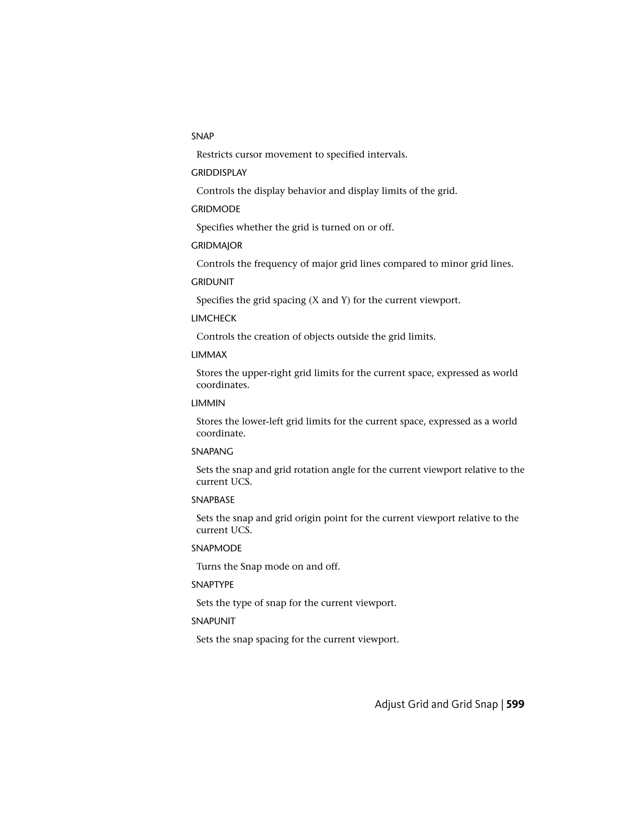 SNAP
Restricts cursor movement to specified intervals.
GRIDDISPLAY
Controls the display behavior and display limits of the grid.
GRIDMODE
Specifies whether the grid is turned on or off.
GRIDMAJOR
Controls the frequency of major grid lines compared to minor grid lines.
GRIDUNIT
Specifies the grid spacing (X and Y) for the current viewport.
LIMCHECK
Controls the creation of objects outside the grid limits.
LIMMAX
Stores the upper-right grid limits for the current space, expressed as world
coordinates.
LIMMIN
Stores the lower-left grid limits for the current space, expressed as a world
coordinate.
SNAPANG
Sets the snap and grid rotation angle for the current viewport relative to the
current UCS.
SNAPBASE
Sets the snap and grid origin point for the current viewport relative to the
current UCS.
SNAPMODE
Turns the Snap mode on and off.
SNAPTYPE
Sets the type of snap for the current viewport.
SNAPUNIT
Sets the snap spacing for the current viewport.
Adjust Grid and Grid Snap | 599
 