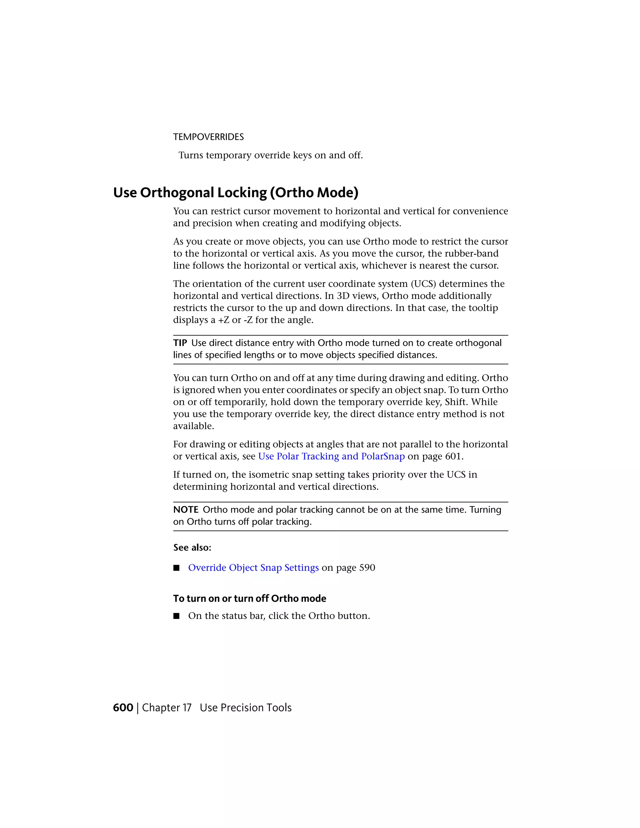 TEMPOVERRIDES
Turns temporary override keys on and off.
Use Orthogonal Locking (Ortho Mode)
You can restrict cursor movement to horizontal and vertical for convenience
and precision when creating and modifying objects.
As you create or move objects, you can use Ortho mode to restrict the cursor
to the horizontal or vertical axis. As you move the cursor, the rubber-band
line follows the horizontal or vertical axis, whichever is nearest the cursor.
The orientation of the current user coordinate system (UCS) determines the
horizontal and vertical directions. In 3D views, Ortho mode additionally
restricts the cursor to the up and down directions. In that case, the tooltip
displays a +Z or -Z for the angle.
TIP Use direct distance entry with Ortho mode turned on to create orthogonal
lines of specified lengths or to move objects specified distances.
You can turn Ortho on and off at any time during drawing and editing. Ortho
is ignored when you enter coordinates or specify an object snap. To turn Ortho
on or off temporarily, hold down the temporary override key, Shift. While
you use the temporary override key, the direct distance entry method is not
available.
For drawing or editing objects at angles that are not parallel to the horizontal
or vertical axis, see Use Polar Tracking and PolarSnap on page 601.
If turned on, the isometric snap setting takes priority over the UCS in
determining horizontal and vertical directions.
NOTE Ortho mode and polar tracking cannot be on at the same time. Turning
on Ortho turns off polar tracking.
See also:
■ Override Object Snap Settings on page 590
To turn on or turn off Ortho mode
■ On the status bar, click the Ortho button.
600 | Chapter 17 Use Precision Tools
 
