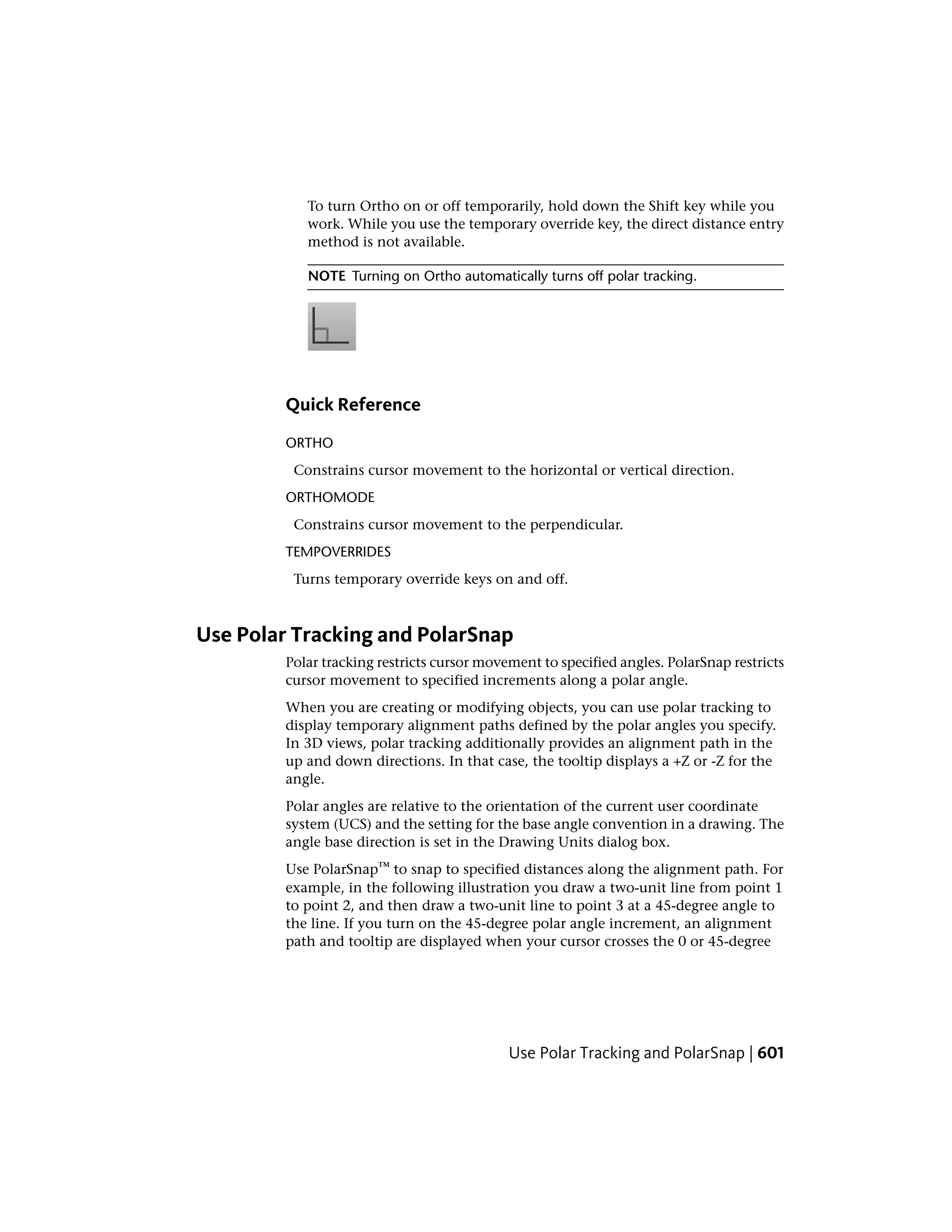 To turn Ortho on or off temporarily, hold down the Shift key while you
work. While you use the temporary override key, the direct distance entry
method is not available.
NOTE Turning on Ortho automatically turns off polar tracking.
Quick Reference
ORTHO
Constrains cursor movement to the horizontal or vertical direction.
ORTHOMODE
Constrains cursor movement to the perpendicular.
TEMPOVERRIDES
Turns temporary override keys on and off.
Use Polar Tracking and PolarSnap
Polar tracking restricts cursor movement to specified angles. PolarSnap restricts
cursor movement to specified increments along a polar angle.
When you are creating or modifying objects, you can use polar tracking to
display temporary alignment paths defined by the polar angles you specify.
In 3D views, polar tracking additionally provides an alignment path in the
up and down directions. In that case, the tooltip displays a +Z or -Z for the
angle.
Polar angles are relative to the orientation of the current user coordinate
system (UCS) and the setting for the base angle convention in a drawing. The
angle base direction is set in the Drawing Units dialog box.
Use PolarSnap™ to snap to specified distances along the alignment path. For
example, in the following illustration you draw a two-unit line from point 1
to point 2, and then draw a two-unit line to point 3 at a 45-degree angle to
the line. If you turn on the 45-degree polar angle increment, an alignment
path and tooltip are displayed when your cursor crosses the 0 or 45-degree
Use Polar Tracking and PolarSnap | 601
 