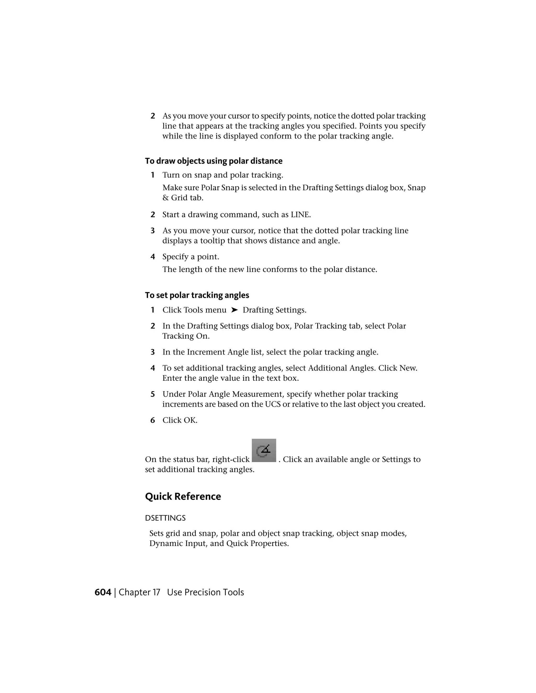2 As you move your cursor to specify points, notice the dotted polar tracking
line that appears at the tracking angles you specified. Points you specify
while the line is displayed conform to the polar tracking angle.
To draw objects using polar distance
1 Turn on snap and polar tracking.
Make sure Polar Snap is selected in the Drafting Settings dialog box, Snap
& Grid tab.
2 Start a drawing command, such as LINE.
3 As you move your cursor, notice that the dotted polar tracking line
displays a tooltip that shows distance and angle.
4 Specify a point.
The length of the new line conforms to the polar distance.
To set polar tracking angles
1 Click Tools menu ➤ Drafting Settings.
2 In the Drafting Settings dialog box, Polar Tracking tab, select Polar
Tracking On.
3 In the Increment Angle list, select the polar tracking angle.
4 To set additional tracking angles, select Additional Angles. Click New.
Enter the angle value in the text box.
5 Under Polar Angle Measurement, specify whether polar tracking
increments are based on the UCS or relative to the last object you created.
6 Click OK.
On the status bar, right-click . Click an available angle or Settings to
set additional tracking angles.
Quick Reference
DSETTINGS
Sets grid and snap, polar and object snap tracking, object snap modes,
Dynamic Input, and Quick Properties.
604 | Chapter 17 Use Precision Tools
 