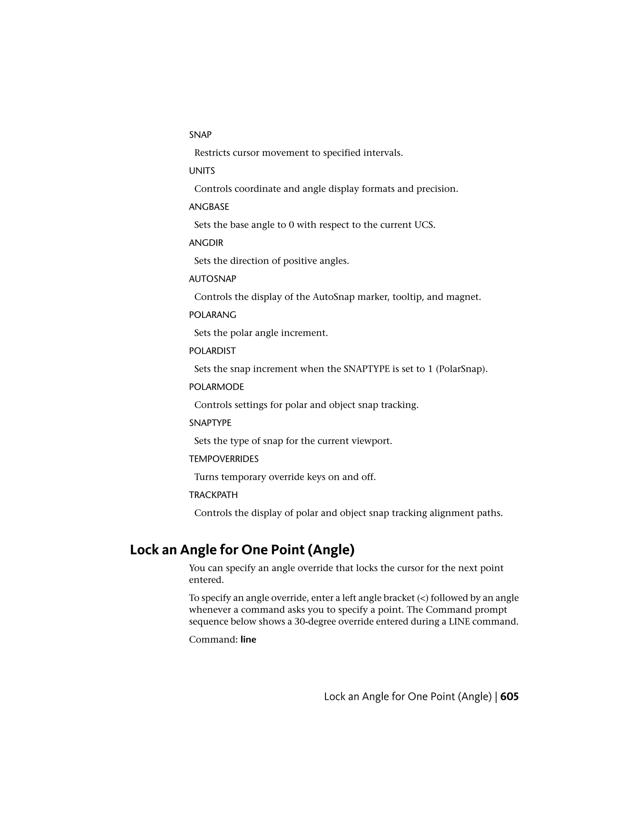 SNAP
Restricts cursor movement to specified intervals.
UNITS
Controls coordinate and angle display formats and precision.
ANGBASE
Sets the base angle to 0 with respect to the current UCS.
ANGDIR
Sets the direction of positive angles.
AUTOSNAP
Controls the display of the AutoSnap marker, tooltip, and magnet.
POLARANG
Sets the polar angle increment.
POLARDIST
Sets the snap increment when the SNAPTYPE is set to 1 (PolarSnap).
POLARMODE
Controls settings for polar and object snap tracking.
SNAPTYPE
Sets the type of snap for the current viewport.
TEMPOVERRIDES
Turns temporary override keys on and off.
TRACKPATH
Controls the display of polar and object snap tracking alignment paths.
Lock an Angle for One Point (Angle)
You can specify an angle override that locks the cursor for the next point
entered.
To specify an angle override, enter a left angle bracket (<) followed by an angle
whenever a command asks you to specify a point. The Command prompt
sequence below shows a 30-degree override entered during a LINE command.
Command: line
Lock an Angle for One Point (Angle) | 605
 