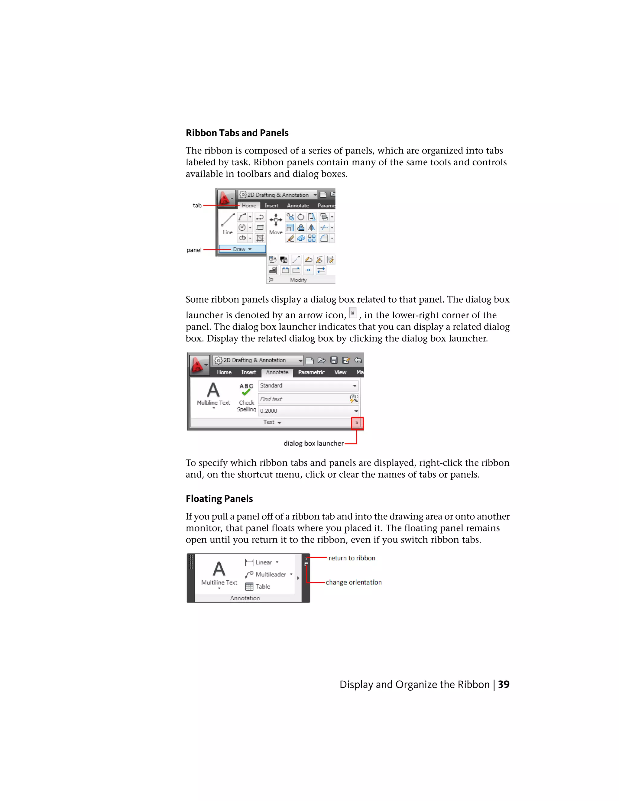 Ribbon Tabs and Panels
The ribbon is composed of a series of panels, which are organized into tabs
labeled by task. Ribbon panels contain many of the same tools and controls
available in toolbars and dialog boxes.
Some ribbon panels display a dialog box related to that panel. The dialog box
launcher is denoted by an arrow icon, , in the lower-right corner of the
panel. The dialog box launcher indicates that you can display a related dialog
box. Display the related dialog box by clicking the dialog box launcher.
To specify which ribbon tabs and panels are displayed, right-click the ribbon
and, on the shortcut menu, click or clear the names of tabs or panels.
Floating Panels
If you pull a panel off of a ribbon tab and into the drawing area or onto another
monitor, that panel floats where you placed it. The floating panel remains
open until you return it to the ribbon, even if you switch ribbon tabs.
Display and Organize the Ribbon | 39
 