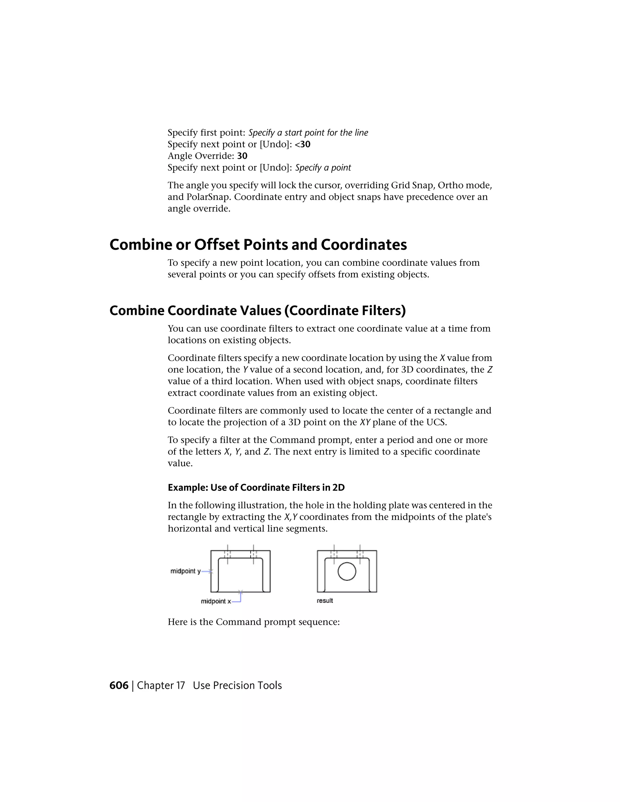 Specify first point: Specify a start point for the line
Specify next point or [Undo]: <30
Angle Override: 30
Specify next point or [Undo]: Specify a point
The angle you specify will lock the cursor, overriding Grid Snap, Ortho mode,
and PolarSnap. Coordinate entry and object snaps have precedence over an
angle override.
Combine or Offset Points and Coordinates
To specify a new point location, you can combine coordinate values from
several points or you can specify offsets from existing objects.
Combine Coordinate Values (Coordinate Filters)
You can use coordinate filters to extract one coordinate value at a time from
locations on existing objects.
Coordinate filters specify a new coordinate location by using the X value from
one location, the Y value of a second location, and, for 3D coordinates, the Z
value of a third location. When used with object snaps, coordinate filters
extract coordinate values from an existing object.
Coordinate filters are commonly used to locate the center of a rectangle and
to locate the projection of a 3D point on the XY plane of the UCS.
To specify a filter at the Command prompt, enter a period and one or more
of the letters X, Y, and Z. The next entry is limited to a specific coordinate
value.
Example: Use of Coordinate Filters in 2D
In the following illustration, the hole in the holding plate was centered in the
rectangle by extracting the X,Y coordinates from the midpoints of the plate's
horizontal and vertical line segments.
Here is the Command prompt sequence:
606 | Chapter 17 Use Precision Tools
 