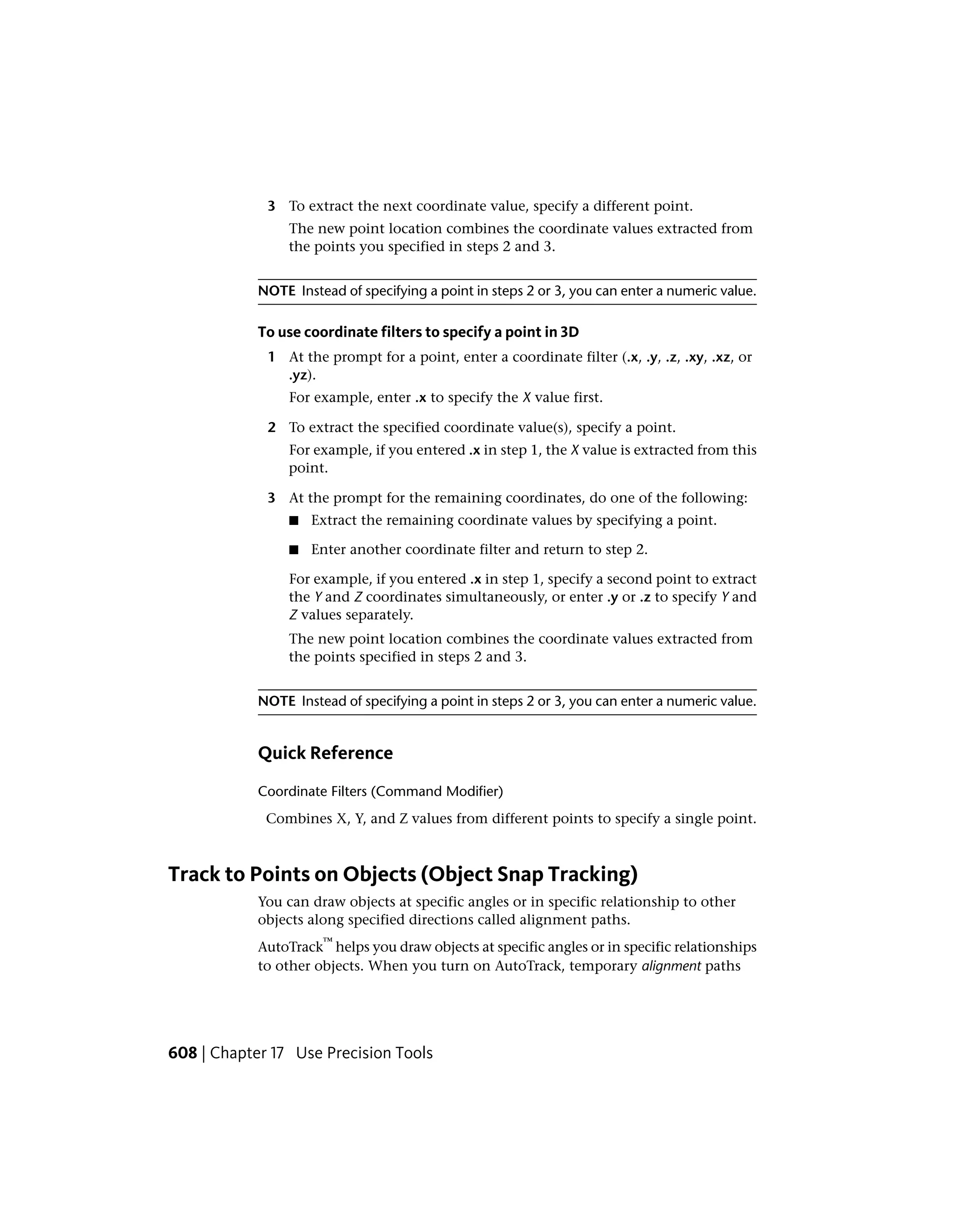 3 To extract the next coordinate value, specify a different point.
The new point location combines the coordinate values extracted from
the points you specified in steps 2 and 3.
NOTE Instead of specifying a point in steps 2 or 3, you can enter a numeric value.
To use coordinate filters to specify a point in 3D
1 At the prompt for a point, enter a coordinate filter (.x, .y, .z, .xy, .xz, or
.yz).
For example, enter .x to specify the X value first.
2 To extract the specified coordinate value(s), specify a point.
For example, if you entered .x in step 1, the X value is extracted from this
point.
3 At the prompt for the remaining coordinates, do one of the following:
■ Extract the remaining coordinate values by specifying a point.
■ Enter another coordinate filter and return to step 2.
For example, if you entered .x in step 1, specify a second point to extract
the Y and Z coordinates simultaneously, or enter .y or .z to specify Y and
Z values separately.
The new point location combines the coordinate values extracted from
the points specified in steps 2 and 3.
NOTE Instead of specifying a point in steps 2 or 3, you can enter a numeric value.
Quick Reference
Coordinate Filters (Command Modifier)
Combines X, Y, and Z values from different points to specify a single point.
Track to Points on Objects (Object Snap Tracking)
You can draw objects at specific angles or in specific relationship to other
objects along specified directions called alignment paths.
AutoTrack
™
helps you draw objects at specific angles or in specific relationships
to other objects. When you turn on AutoTrack, temporary alignment paths
608 | Chapter 17 Use Precision Tools
 