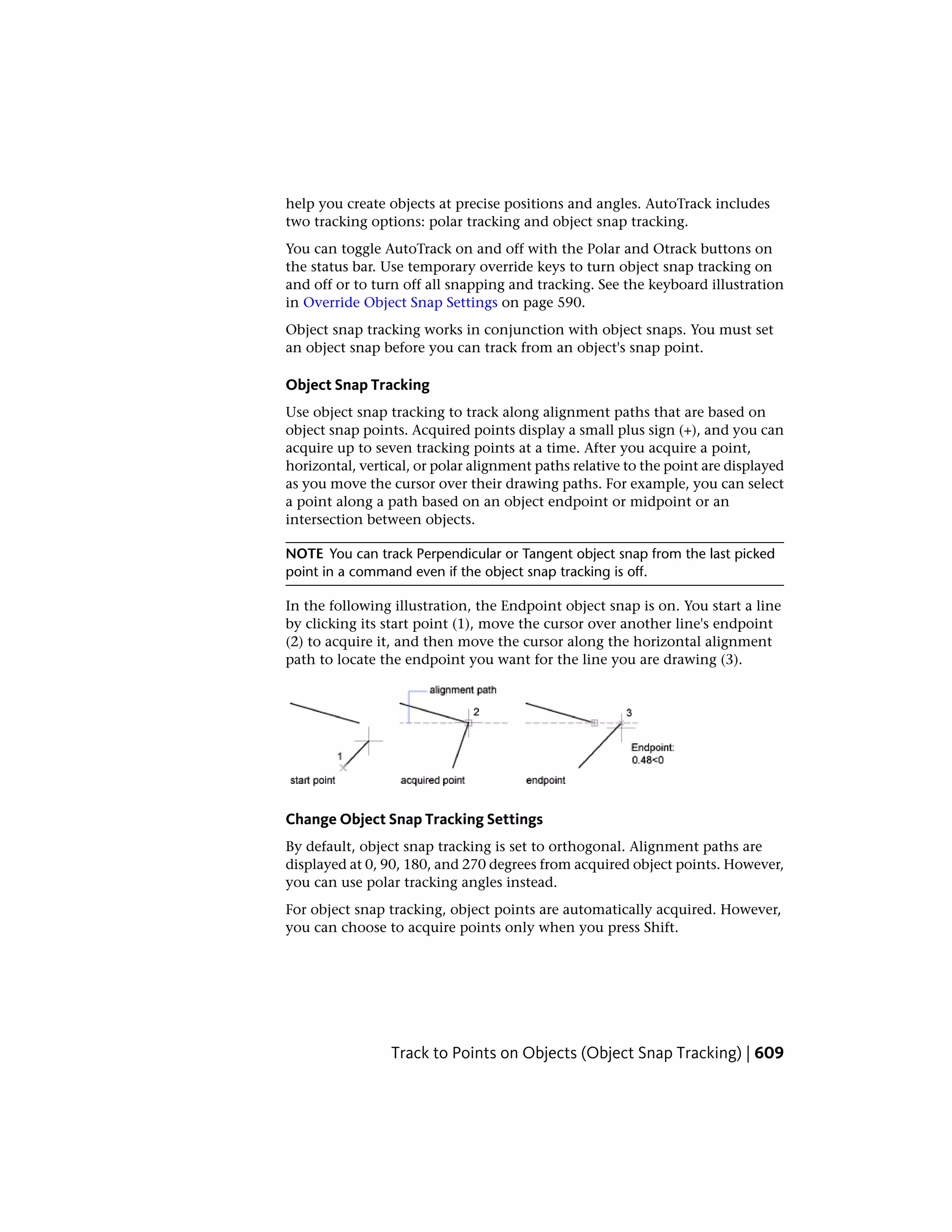 help you create objects at precise positions and angles. AutoTrack includes
two tracking options: polar tracking and object snap tracking.
You can toggle AutoTrack on and off with the Polar and Otrack buttons on
the status bar. Use temporary override keys to turn object snap tracking on
and off or to turn off all snapping and tracking. See the keyboard illustration
in Override Object Snap Settings on page 590.
Object snap tracking works in conjunction with object snaps. You must set
an object snap before you can track from an object's snap point.
Object Snap Tracking
Use object snap tracking to track along alignment paths that are based on
object snap points. Acquired points display a small plus sign (+), and you can
acquire up to seven tracking points at a time. After you acquire a point,
horizontal, vertical, or polar alignment paths relative to the point are displayed
as you move the cursor over their drawing paths. For example, you can select
a point along a path based on an object endpoint or midpoint or an
intersection between objects.
NOTE You can track Perpendicular or Tangent object snap from the last picked
point in a command even if the object snap tracking is off.
In the following illustration, the Endpoint object snap is on. You start a line
by clicking its start point (1), move the cursor over another line's endpoint
(2) to acquire it, and then move the cursor along the horizontal alignment
path to locate the endpoint you want for the line you are drawing (3).
Change Object Snap Tracking Settings
By default, object snap tracking is set to orthogonal. Alignment paths are
displayed at 0, 90, 180, and 270 degrees from acquired object points. However,
you can use polar tracking angles instead.
For object snap tracking, object points are automatically acquired. However,
you can choose to acquire points only when you press Shift.
Track to Points on Objects (Object Snap Tracking) | 609
 