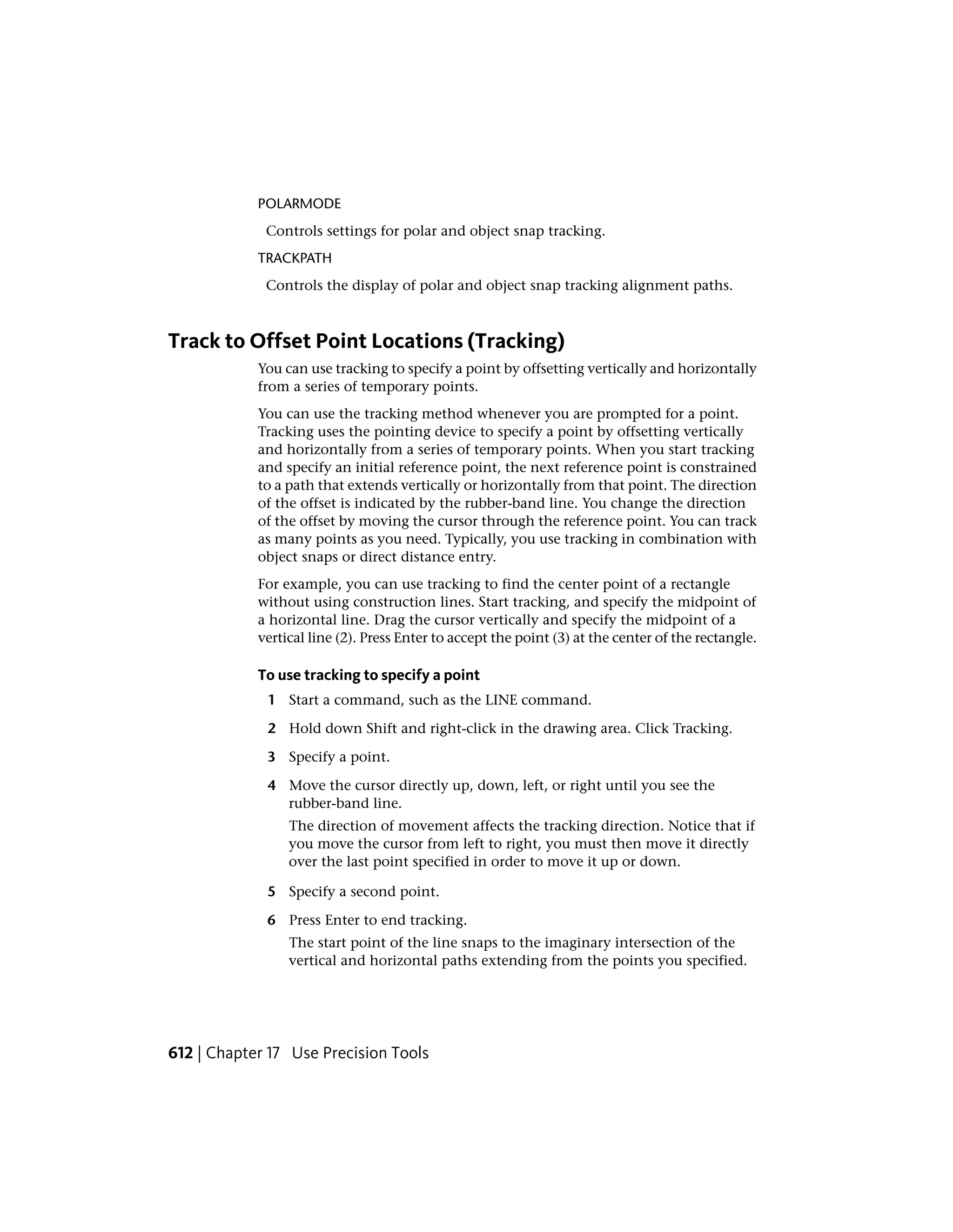 POLARMODE
Controls settings for polar and object snap tracking.
TRACKPATH
Controls the display of polar and object snap tracking alignment paths.
Track to Offset Point Locations (Tracking)
You can use tracking to specify a point by offsetting vertically and horizontally
from a series of temporary points.
You can use the tracking method whenever you are prompted for a point.
Tracking uses the pointing device to specify a point by offsetting vertically
and horizontally from a series of temporary points. When you start tracking
and specify an initial reference point, the next reference point is constrained
to a path that extends vertically or horizontally from that point. The direction
of the offset is indicated by the rubber-band line. You change the direction
of the offset by moving the cursor through the reference point. You can track
as many points as you need. Typically, you use tracking in combination with
object snaps or direct distance entry.
For example, you can use tracking to find the center point of a rectangle
without using construction lines. Start tracking, and specify the midpoint of
a horizontal line. Drag the cursor vertically and specify the midpoint of a
vertical line (2). Press Enter to accept the point (3) at the center of the rectangle.
To use tracking to specify a point
1 Start a command, such as the LINE command.
2 Hold down Shift and right-click in the drawing area. Click Tracking.
3 Specify a point.
4 Move the cursor directly up, down, left, or right until you see the
rubber-band line.
The direction of movement affects the tracking direction. Notice that if
you move the cursor from left to right, you must then move it directly
over the last point specified in order to move it up or down.
5 Specify a second point.
6 Press Enter to end tracking.
The start point of the line snaps to the imaginary intersection of the
vertical and horizontal paths extending from the points you specified.
612 | Chapter 17 Use Precision Tools
 