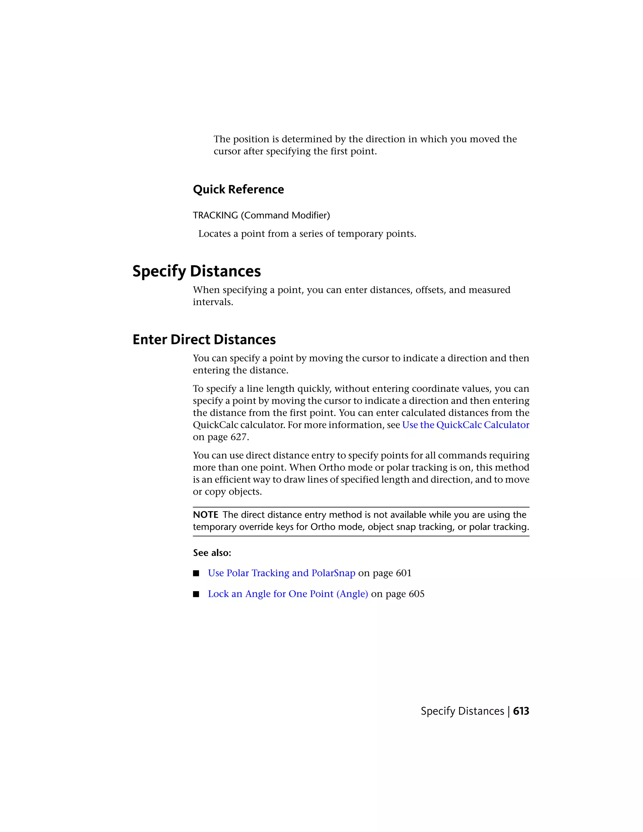 The position is determined by the direction in which you moved the
cursor after specifying the first point.
Quick Reference
TRACKING (Command Modifier)
Locates a point from a series of temporary points.
Specify Distances
When specifying a point, you can enter distances, offsets, and measured
intervals.
Enter Direct Distances
You can specify a point by moving the cursor to indicate a direction and then
entering the distance.
To specify a line length quickly, without entering coordinate values, you can
specify a point by moving the cursor to indicate a direction and then entering
the distance from the first point. You can enter calculated distances from the
QuickCalc calculator. For more information, see Use the QuickCalc Calculator
on page 627.
You can use direct distance entry to specify points for all commands requiring
more than one point. When Ortho mode or polar tracking is on, this method
is an efficient way to draw lines of specified length and direction, and to move
or copy objects.
NOTE The direct distance entry method is not available while you are using the
temporary override keys for Ortho mode, object snap tracking, or polar tracking.
See also:
■ Use Polar Tracking and PolarSnap on page 601
■ Lock an Angle for One Point (Angle) on page 605
Specify Distances | 613
 